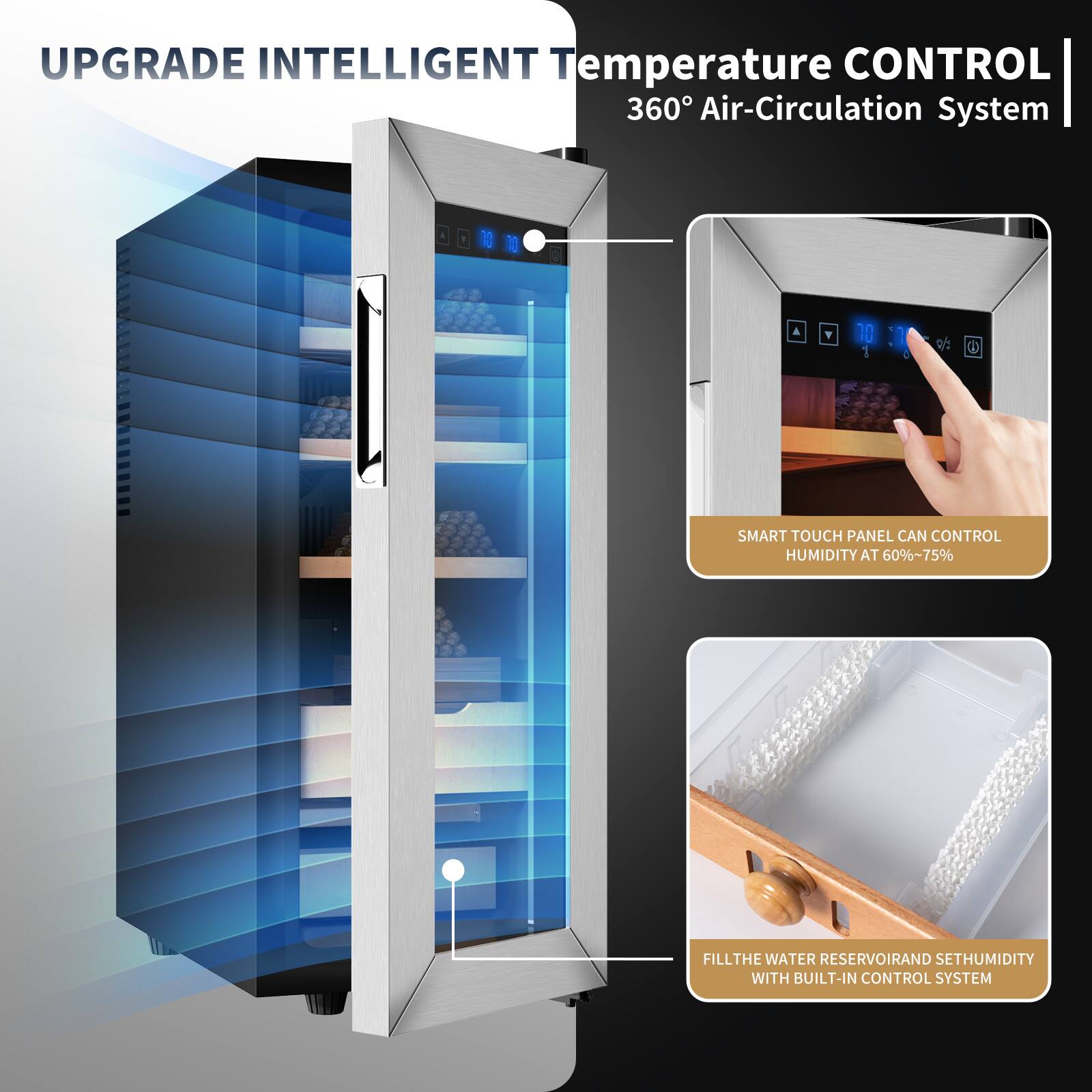 UPGRADE INTELLIGENT Temperature CONTROL 360° Air-Circulation System

SMART TOUCH PANEL CAN CONTROL HUMIDITY AT 60%~75%

FILL THE WATER RESERVOIR AND SET HUMIDITY WITH BUILT-IN CONTROL SYSTEM