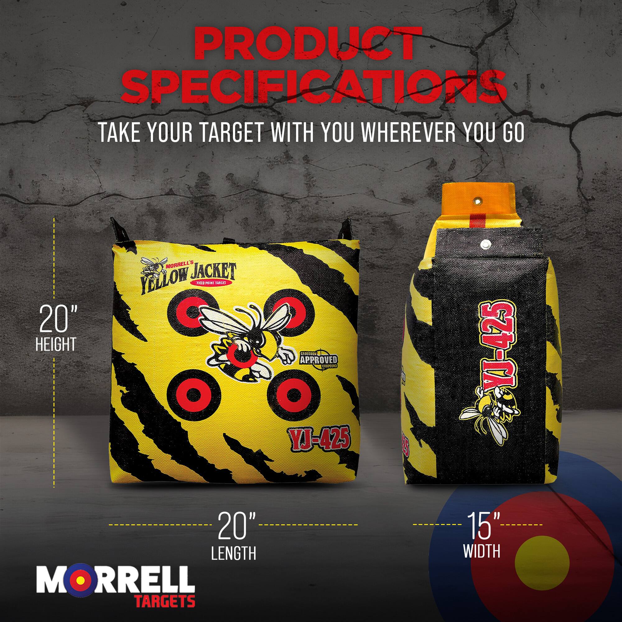 PRODUCT SPECIFICATIONS  
TAKE YOUR TARGET WITH YOU WHEREVER YOU GO  

20" HEIGHT  
20" LENGTH  
15" WIDTH  

YELLOW JACKET  
THE BEE TARGET  
APPROVED - YJ-425  
MORRELL TARGETS