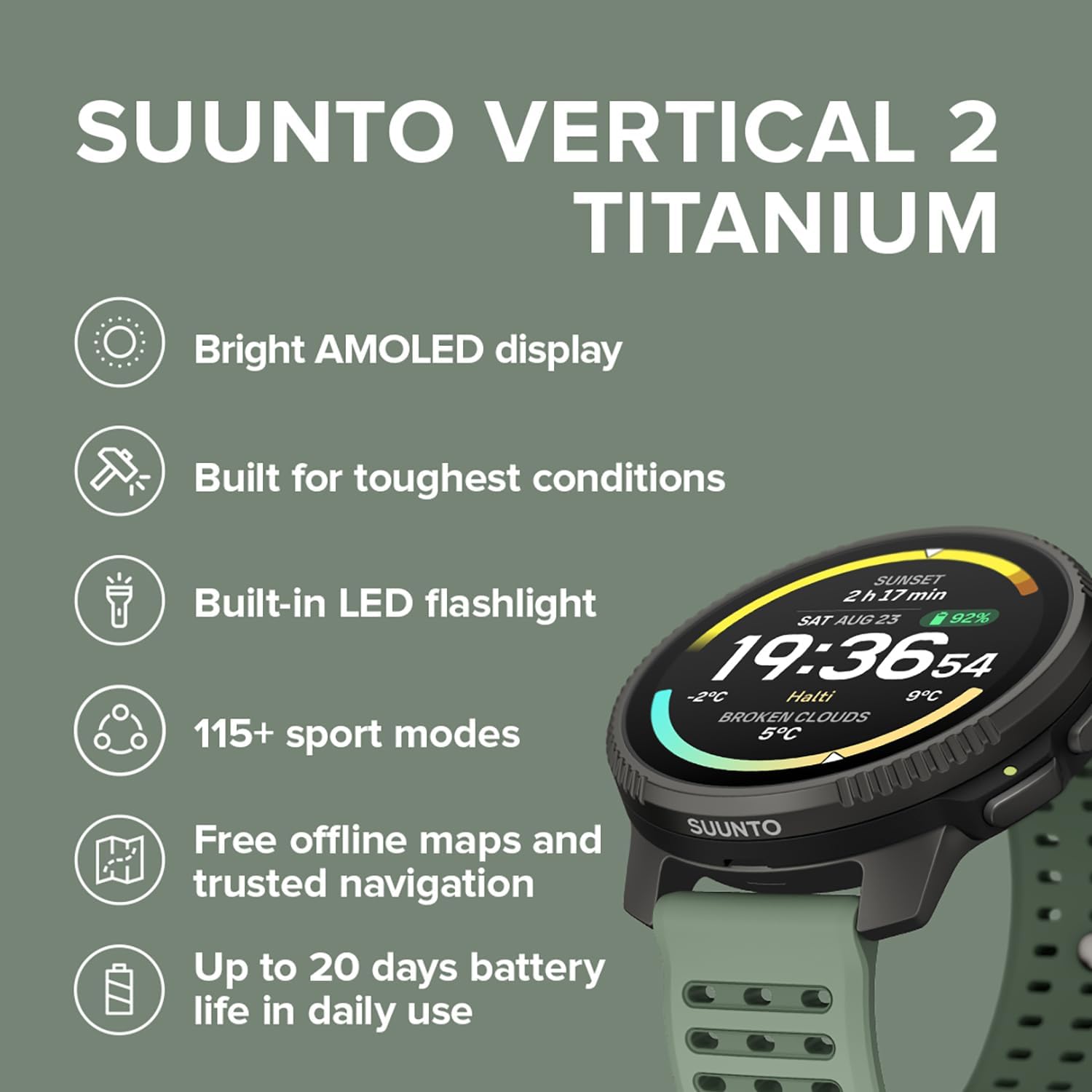 SUUNTO VERTICAL 2 TITANIUM  
Bright AMOLED display  
Built for toughest conditions  
Built-in LED flashlight  
115+ sport modes  
Free offline maps and trusted navigation  
Up to 20 days battery life in daily use  

SAT AUG 25  
19:36:54  
-2°C Halti 9°C  
BROKEN CLOUDS  
92%