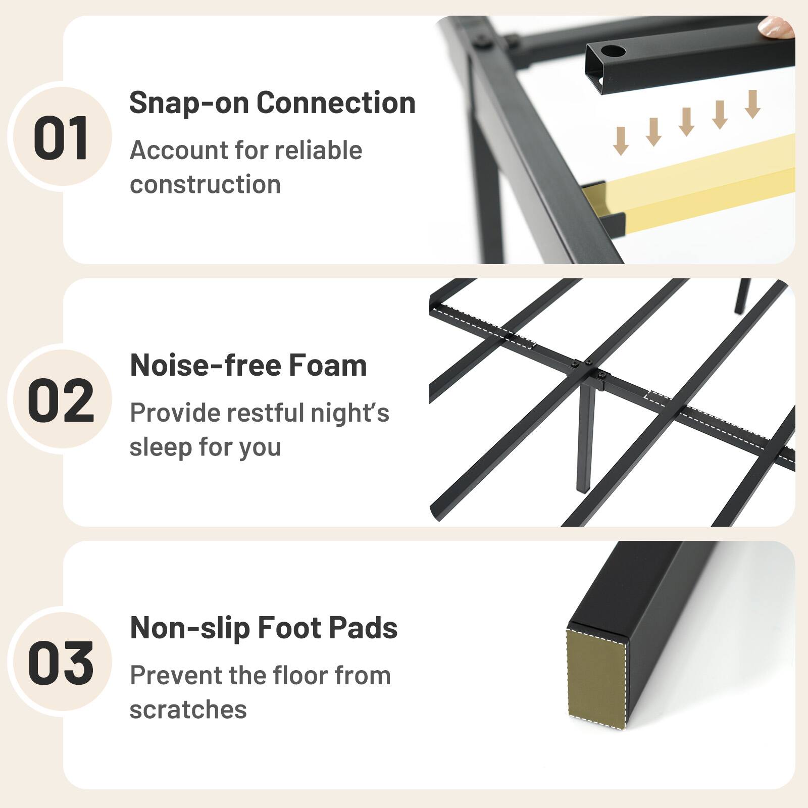 Snap-on Connection 01 Account for reliable construction

Noise-free Foam 02 Provide restful night's sleep for you

Non-slip Foot Pads 03 Prevent the floor from scratches