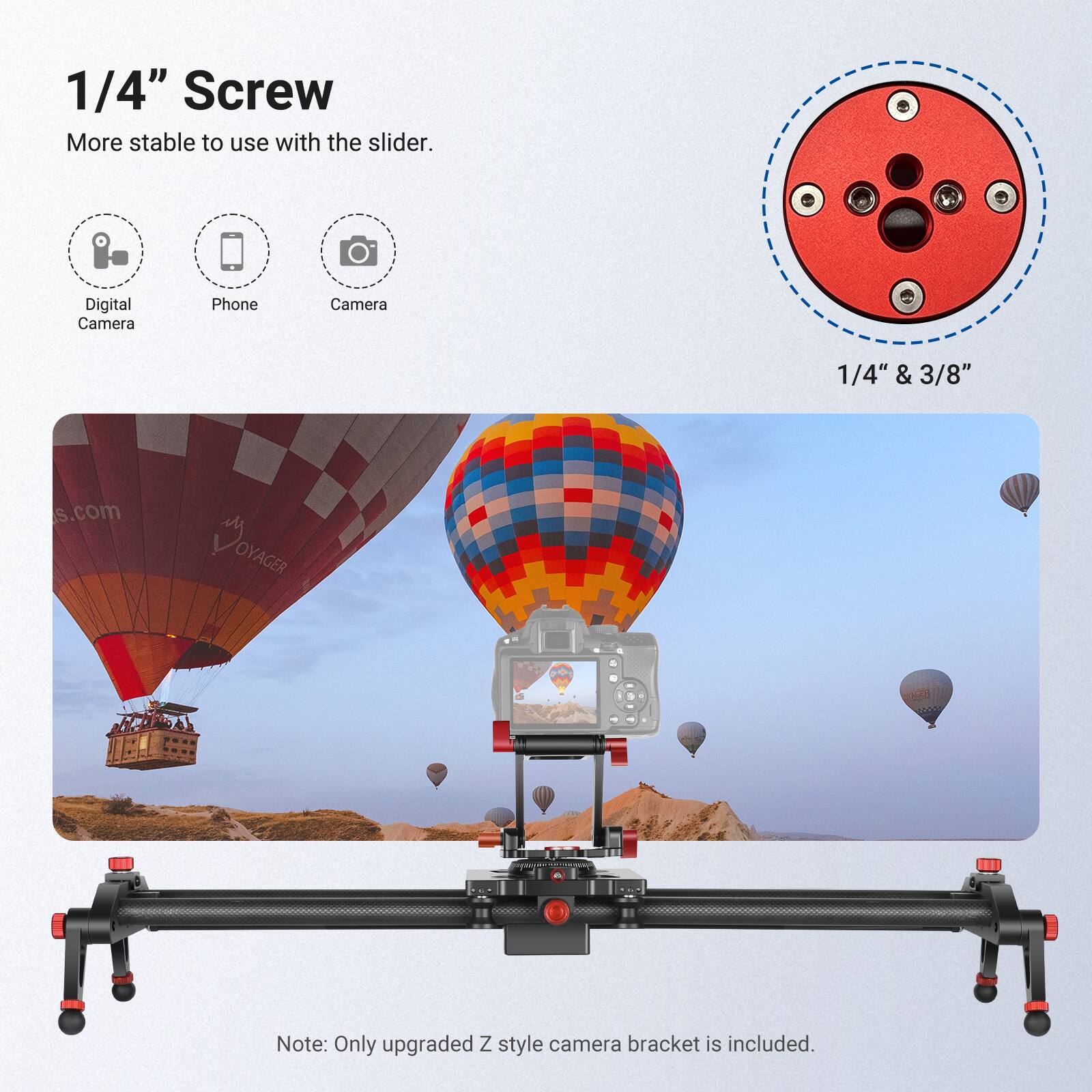 1/4" Screw  
More stable to use with the slider.  
Digital Camera Phone Camera 1/4" & 3/8"  
Note: Only upgraded Z style camera bracket is included.
