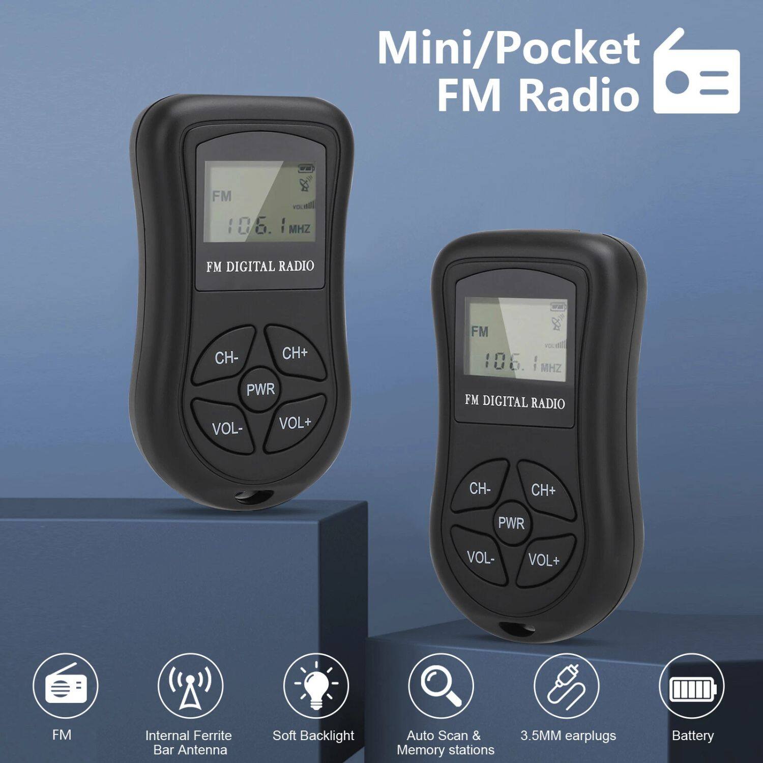 Mini/Pocket FM Radio

FM DIGITAL RADIO  
106.1 MHz

CH- CH+  
PWR  
VOL- VOL+

Internal Ferrite Bar Antenna  
Soft Backlight  
Auto Scan & Memory stations  
3.5MM earplugs  
Battery