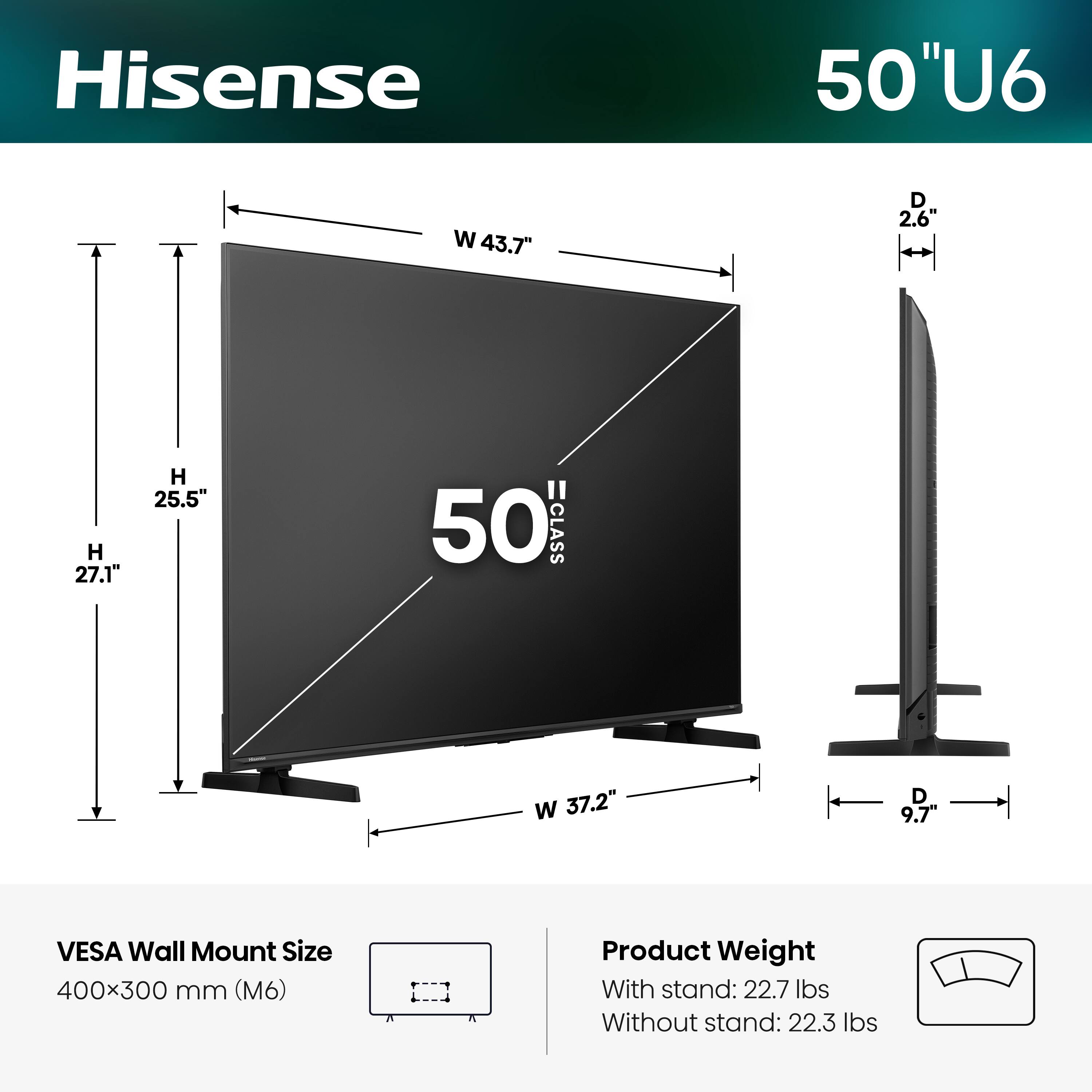 Hisense 50" U6  
- Width (W): 43.7"  
- Depth (D): 2.6"  
- Height (H): 27.1"  
- Height (H) with stand: 25.5"  
- Width (W) with stand: 37.2"  
- Depth (D) with stand: 9.7"  
- VESA Wall Mount Size: 400x300 mm (M6)  
- Product Weight:  
  - With stand: 22.7 lbs  
  - Without stand: 22.3 lbs