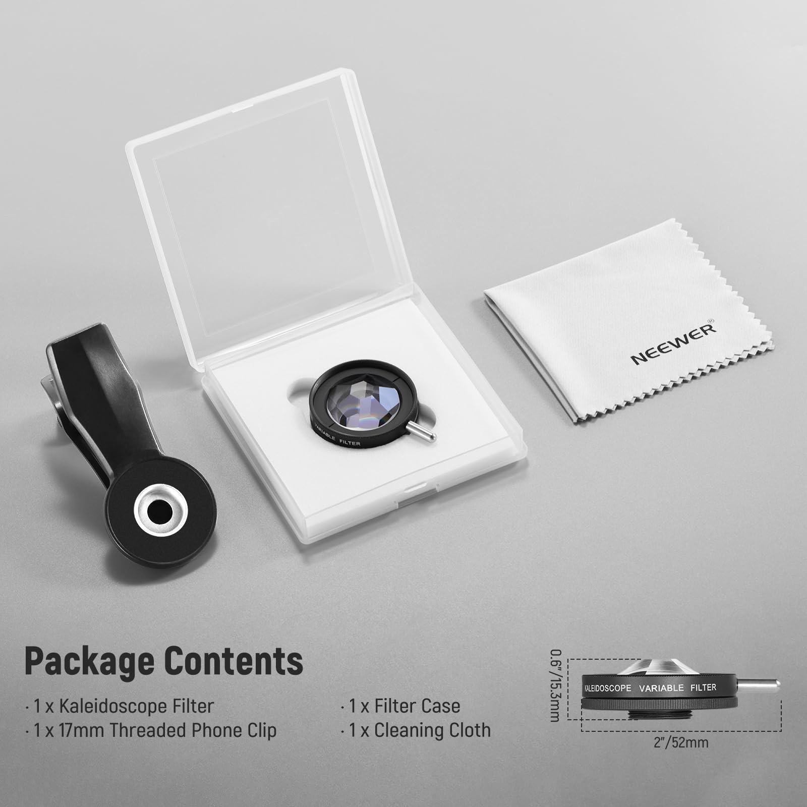 NEEWER TE Package Contents

1 x Kaleidoscope Filter
1 x Filter Case
1 x 17mm Threaded Phone Clip
1 x Cleaning Cloth

0.6/15.3mm
BLEEDOSCOPE VARIABLE FILTER
2"/52mm