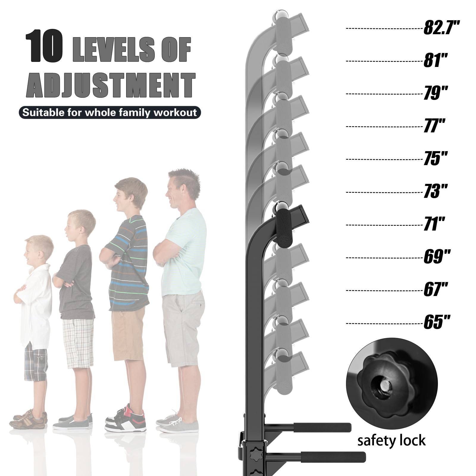 10 LEVELS OF ADJUSTMENT  
Suitable for whole family workout  

82.7"  
81"  
79"  
77"  
75"  
73"  
71"  
69"  
67"  
65"  

safety lock