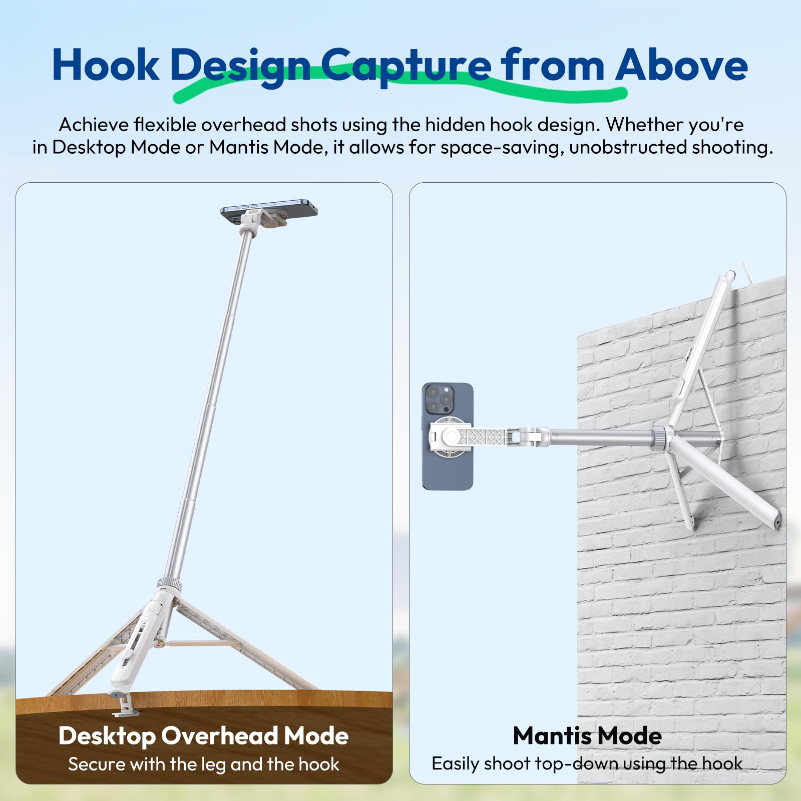 Hook Design - Capture from Above

Achieve flexible overhead shots using the hidden hook design. Whether you're in Desktop Mode or Mantis Mode, it allows for space-saving, unobstructed shooting.

Desktop Overhead Mode
Secure with the leg and the hook

Mantis Mode
Easily shoot top-down using the hook