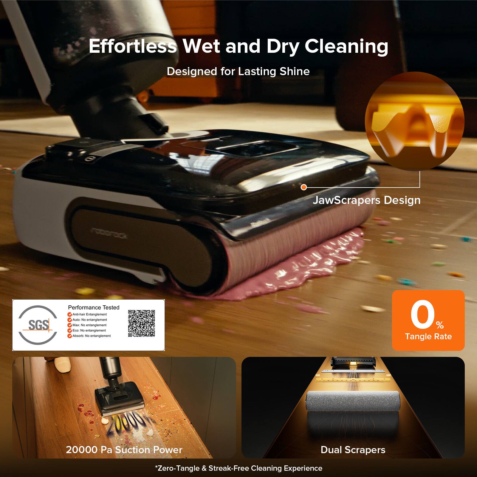 Effortless Wet and Dry Cleaning  
Designed for Lasting Shine  

JawScrapers Design  

Performance Tested  
- Anti-entanglement  
- Max. No entanglement  
- Eco. No entanglement  
- Absolute No entanglement  

20000 Pa Suction Power  

0% Tangle Rate  

Dual Scrapers  

*Zero-Tangle & Streak-Free Cleaning Experience