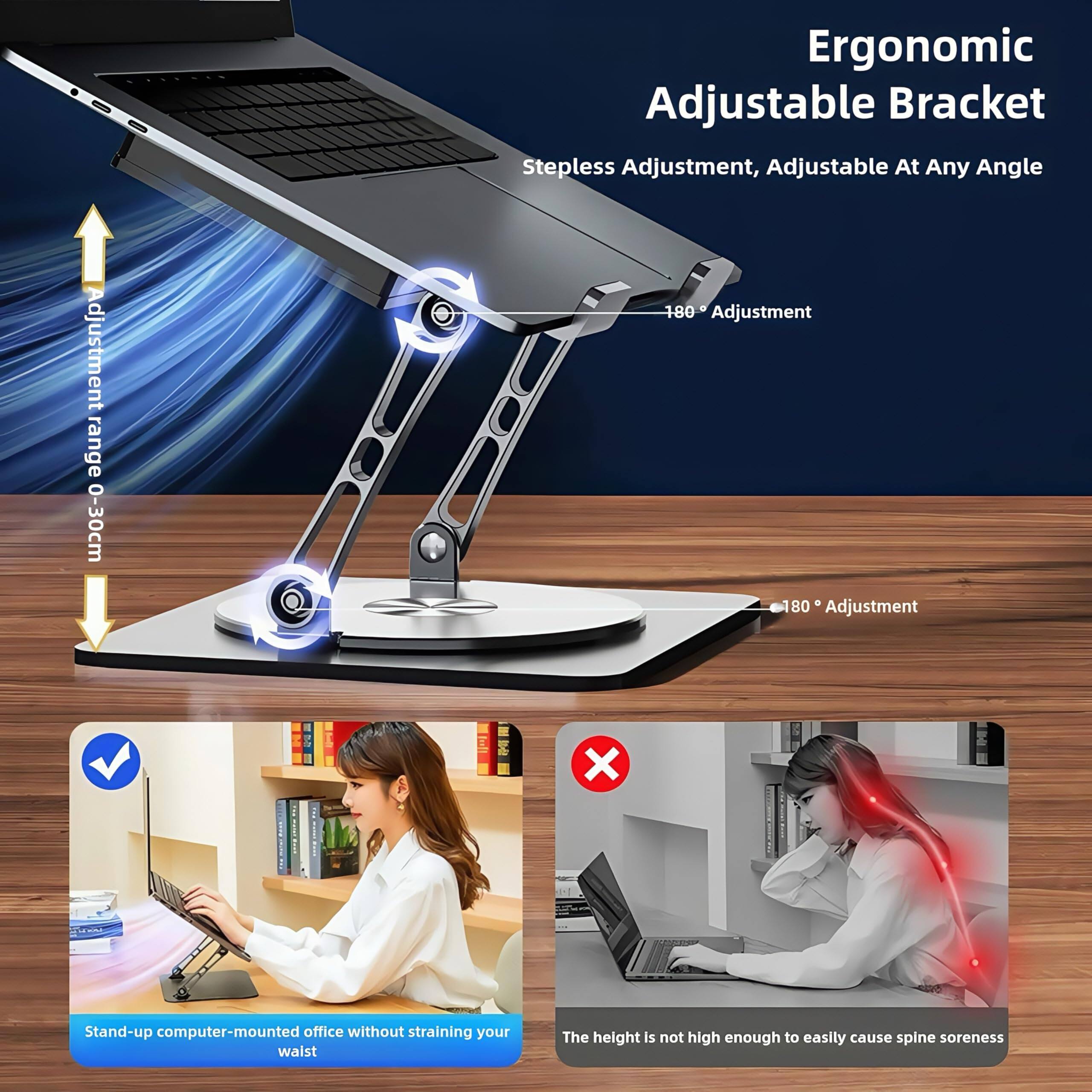 Ergonomic Adjustable Bracket  
Stepless Adjustment, Adjustable At Any Angle  
Adjustment range 0-30cm  
180° Adjustment  
80° Adjustment  

Stand-up computer-mounted office without straining your waist  
The height is not high enough to easily cause spine soreness
