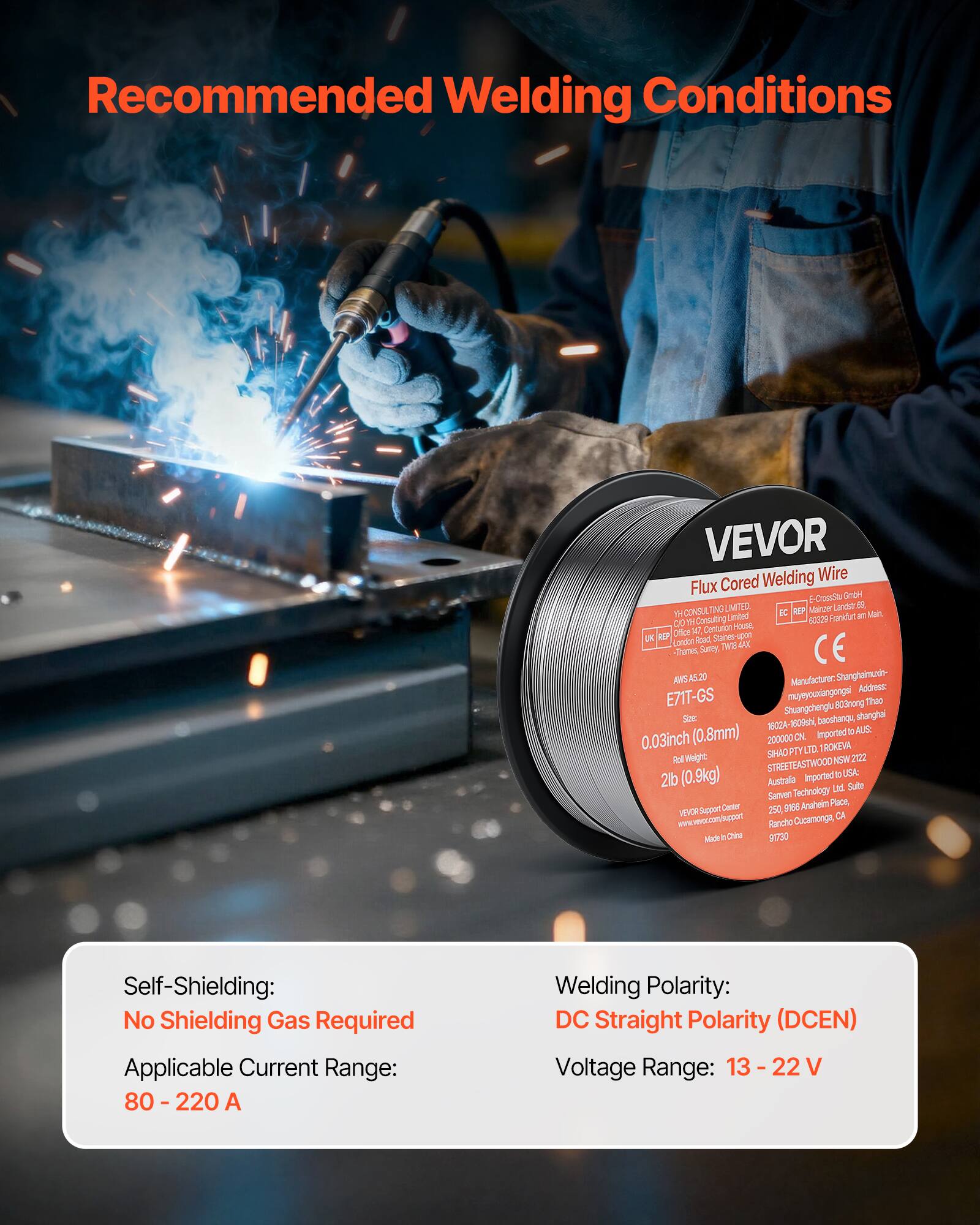 Recommended Welding Conditions

VEVOR Welding Wire Flux Cored

Manufacturer: Shanghaimud
Address: E7IT-GS mayryouxdangonga Thae Shuangchengl B03nong Soe %u, bacshanqu, shanghal

Size: 0.03inch (0.8mm)
Roll Weight: 2lb (0.9kg)

Self-Shielding: No Shielding Gas Required
Applicable Current Range: 80 - 220 A

Welding Polarity: DC Straight Polarity (DCEN)
Voltage Range: 13 - 22 V