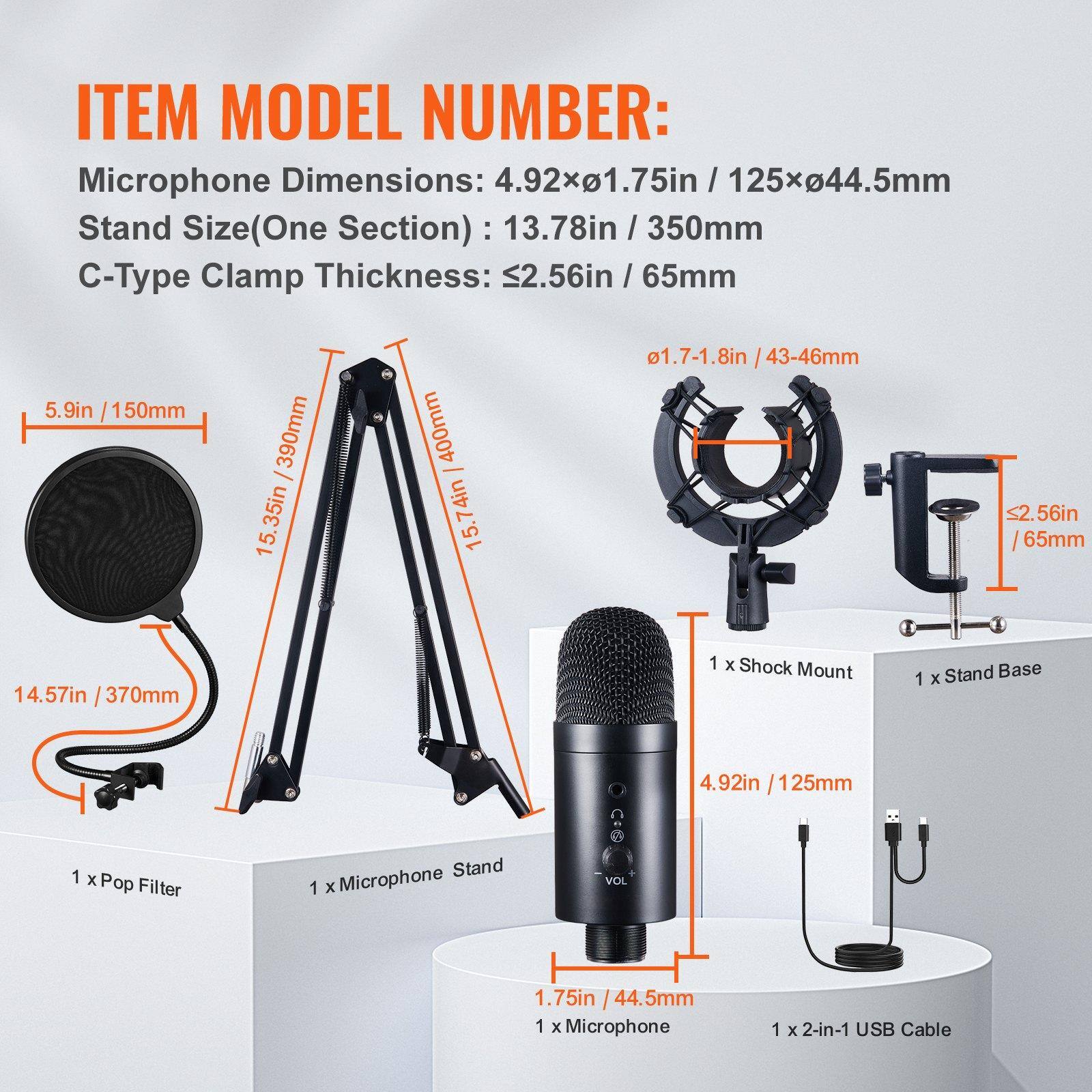 **ITEM MODEL NUMBER:**

- Microphone Dimensions: 4.92x1.75in / 125x44.5mm
- Stand Size (One Section): 13.78in / 350mm
- C-Type Clamp Thickness: ≤2.56in / 65mm

**Included:**

- 1 x Pop Filter
- 1 x Microphone Stand
- 1 x Shock Mount
- 1 x Stand Base
- 1 x Microphone
- 1 x 2-in-1 USB Cable

**Dimensions:**

- Microphone: 4.92in / 125mm (height) x 1.75in / 44.5mm (diameter)
- Stand: 13.78in / 350mm (one section)
- C-Type Clamp: ≤2.56in / 65mm
- Pop Filter: 5.9in / 150mm
- Stand Base: 14.57in / 370mm
- Shock Mount: 1.7-1.8in / 43-4
