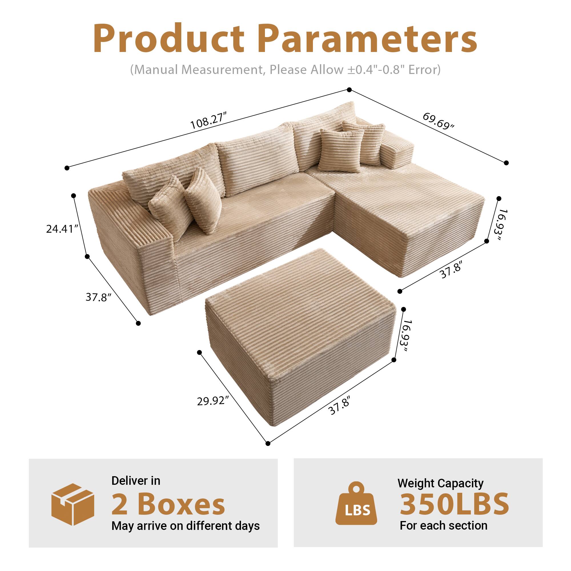Product Parameters  
(Manual Measurement, Please Allow ±0.4"-0.8" Error)

- Length: 108.27"
- Width: 69.69"
- Height: 24.41"
- Seat Depth: 37.8"
- Armrest Height: 16.93"
- Back Height: 37.8"
- Seat Height: 29.92"

Deliver in 2 Boxes  
May arrive on different days

Weight Capacity: 350LBS  
For each section