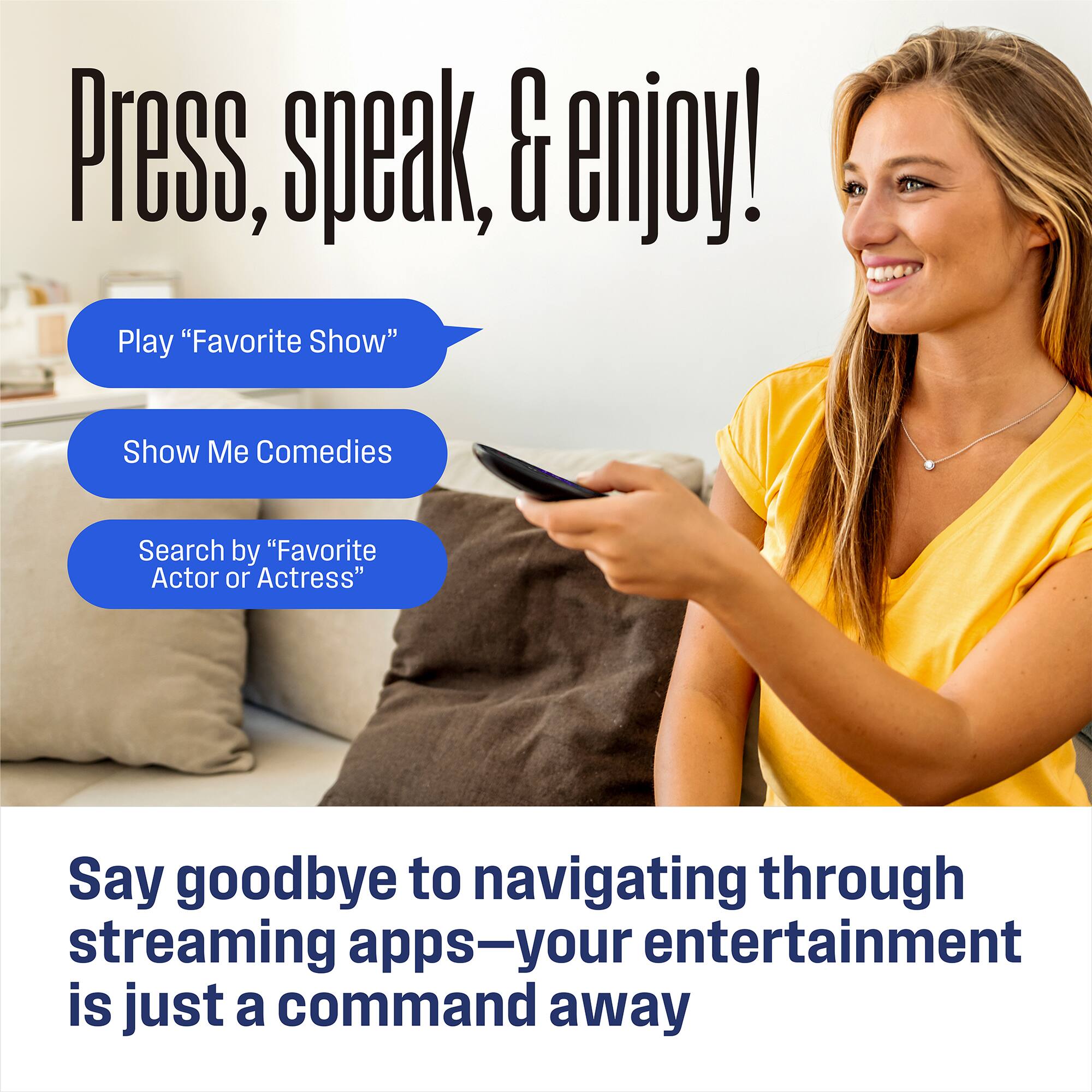 Press, speak, & enjoy!

- Play "Favorite Show"
- Show Me Comedies
- Search by "Favorite Actor or Actress"

Say goodbye to navigating through streaming apps—your entertainment is just a command away
