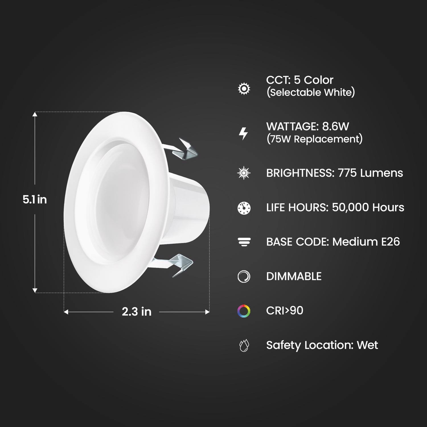 CCT: 5 Color (Selectable White)  
WATTAGE: 8.6W (75W Replacement)  
BRIGHTNESS: 775 Lumens  
LIFE HOURS: 50,000 Hours  
BASE CODE: Medium E26  
DIMMABLE  
CRI > 90  
Safety Location: Wet  

Dimensions:  
Height: 5.1 in  
Diameter: 2.3 in