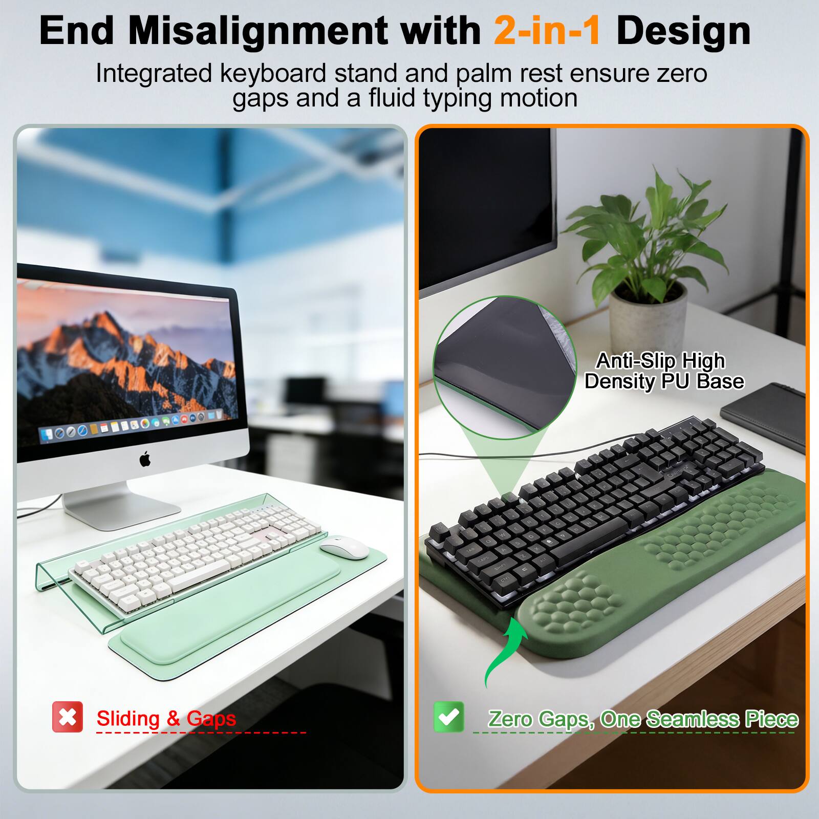 End Misalignment with 2-in-1 Design  
Integrated keyboard stand and palm rest ensure zero gaps and a fluid typing motion  

Anti-Slip High Density PU Base  

1 x Sliding & Gaps  
Zero Gaps, One Seamless Piece