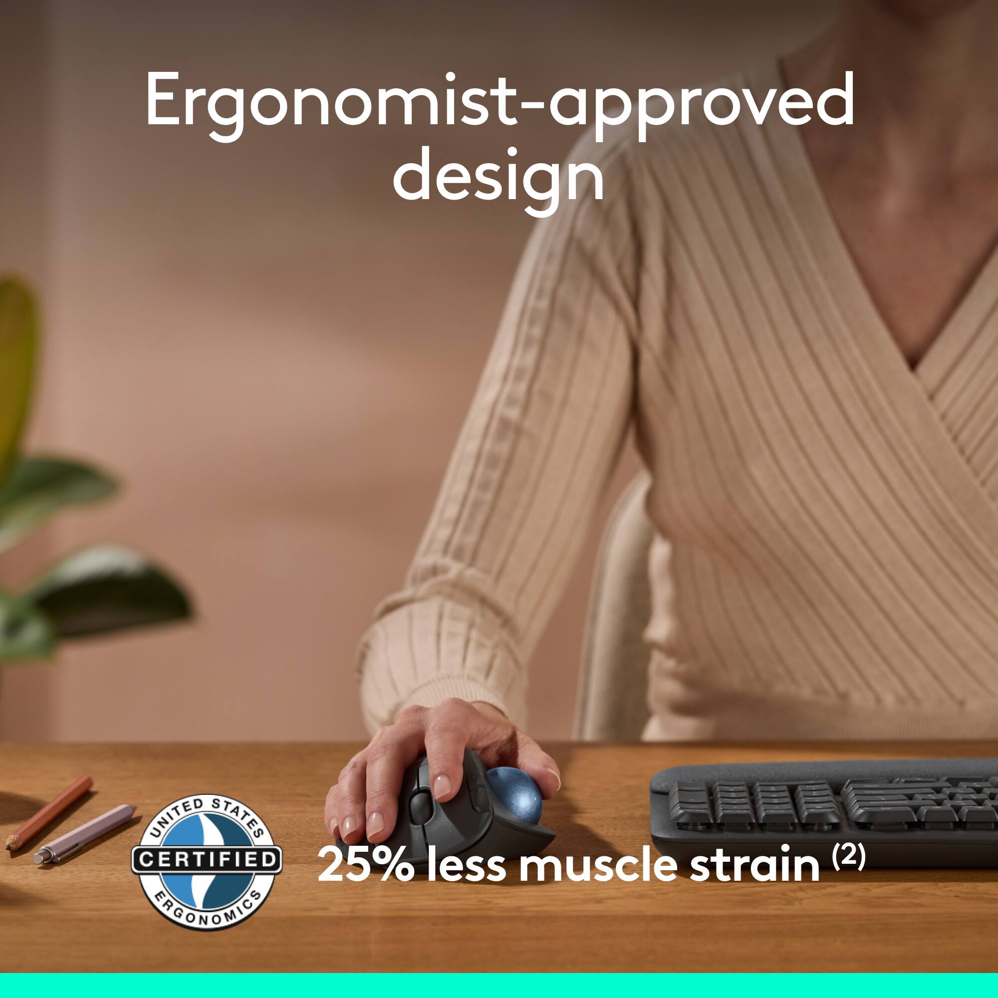 Ergonomist-approved design

UNITED STATES CERTIFIED ERGONOMICS

25% less muscle strain (2)