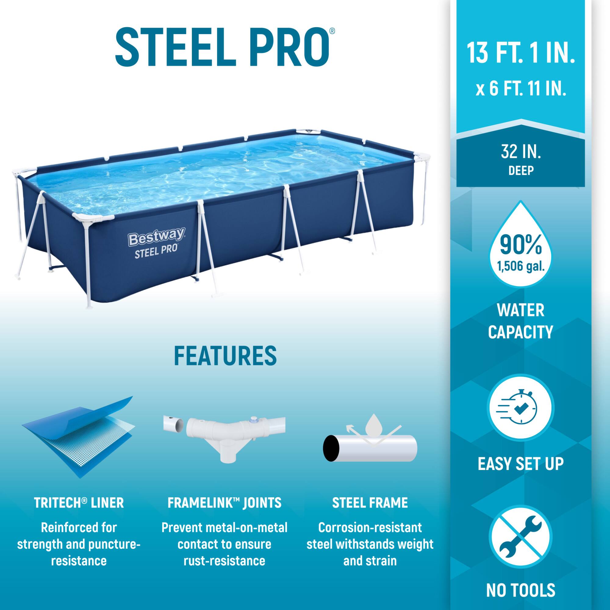 STEEL PRO  
13 FT. 1 IN. X 6 FT. 11 IN.  
32 IN. DEEP  

Bestway STEEL PRO  

FEATURES  
- TRITECH® LINER: Reinforced for strength and puncture resistance  
- FRAMELINK® JOINTS: Prevent metal-on-metal contact to ensure rust-resistance  
- STEEL FRAME: Corrosion-resistant steel withstands weight and strain  

90% WATER CAPACITY: 1,506 gal.  

EASY SET UP  
NO TOOLS