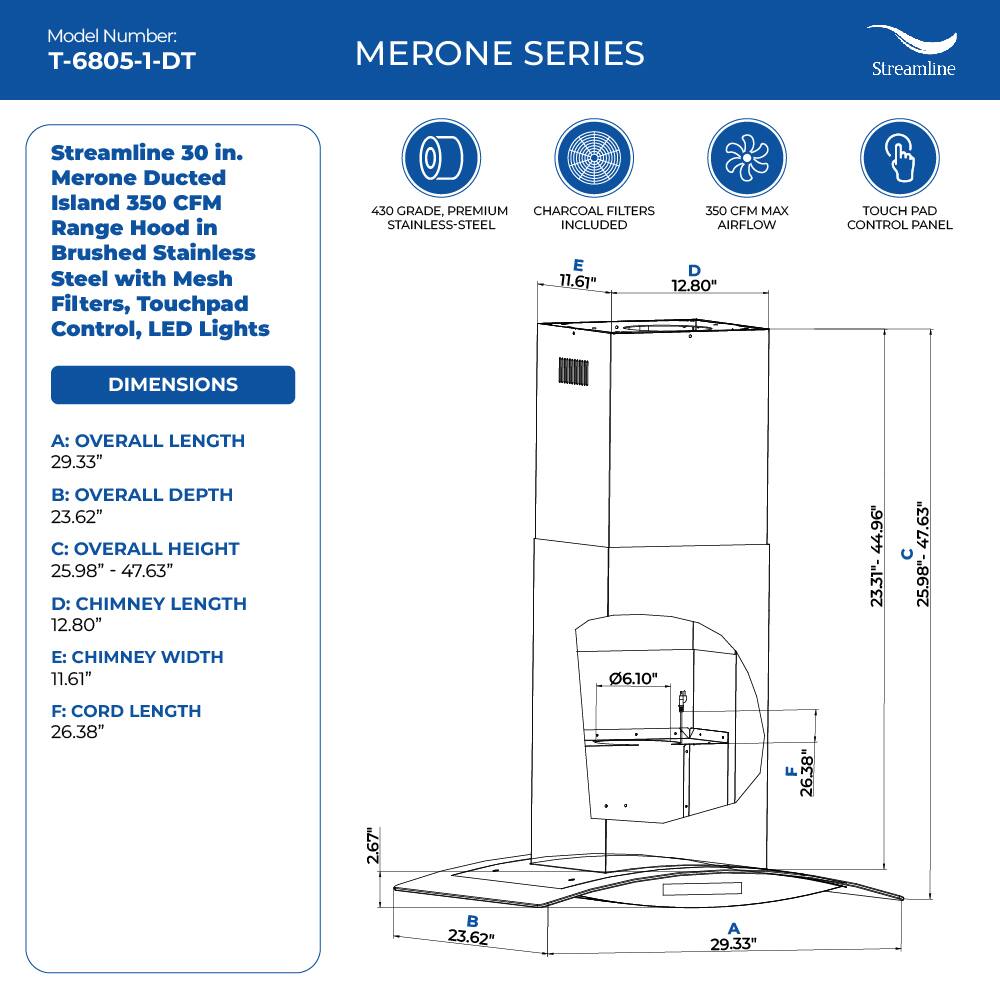 Model Number: T-6805-1-DT
MERONE SERIES
Streamline 30 in. Merone Ducted Island 350 CFM Range Hood in Brushed Stainless Steel with Mesh Filters, Touchpad Control, LED Lights
430 GRADE, PREMIUM CHARCOAL FILTERS INCLUDED
350 CFM MAX STAINLESS-STEEL
TOUCH PAD CONTROL PANEL
DIMENSIONS
A: OVERALL LENGTH 29.33"
B: OVERALL DEPTH 23.62"
C: OVERALL HEIGHT 25.98" - 47.63"
D: CHIMNEY LENGTH 12.80"
E: CHIMNEY WIDTH 11.61"
F: CORD LENGTH 26.38"