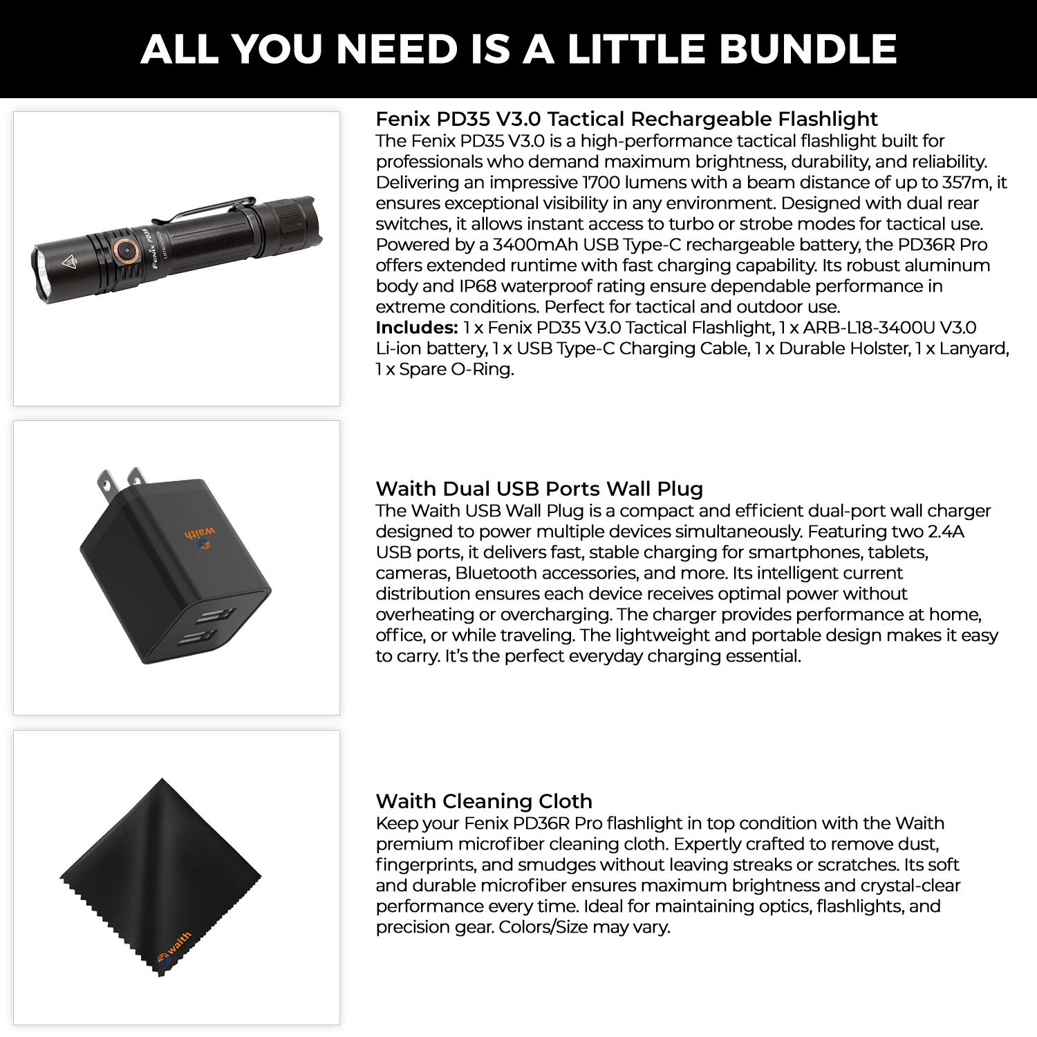 **ALL YOU NEED IS A LITTLE BUNDLE**

**Fenix PD35 V3.0 Tactical Rechargeable Flashlight**

The Fenix PD35 V3.0 is a high-performance tactical flashlight built for professionals who demand maximum brightness, durability, and reliability. Delivering an impressive 1700 lumens with a beam distance of up to 357m, it ensures exceptional visibility in any environment. Designed with dual rear switches, it allows instant access to turbo or strobe modes for tactical use. Powered by a 3400mAh USB Type-C rechargeable battery, the PD36R Pro offers extended runtime with fast charging capability. Its robust aluminum body and IP68 waterproof rating ensure dependable performance in extreme conditions. Perfect for tactical and outdoor use.

**Includes:**
- 1 x Fenix PD35 V3.0 Tactical Flashlight
- 1 x ARB-L18-3400U V3.0 Li-ion battery
- 1 x USB Type-C Charging Cable
- 1 x Durable Holster
- 1 x Lanyard
- 1 x Spare O-Ring

**Waith Dual USB Ports Wall Plug**

The Waith