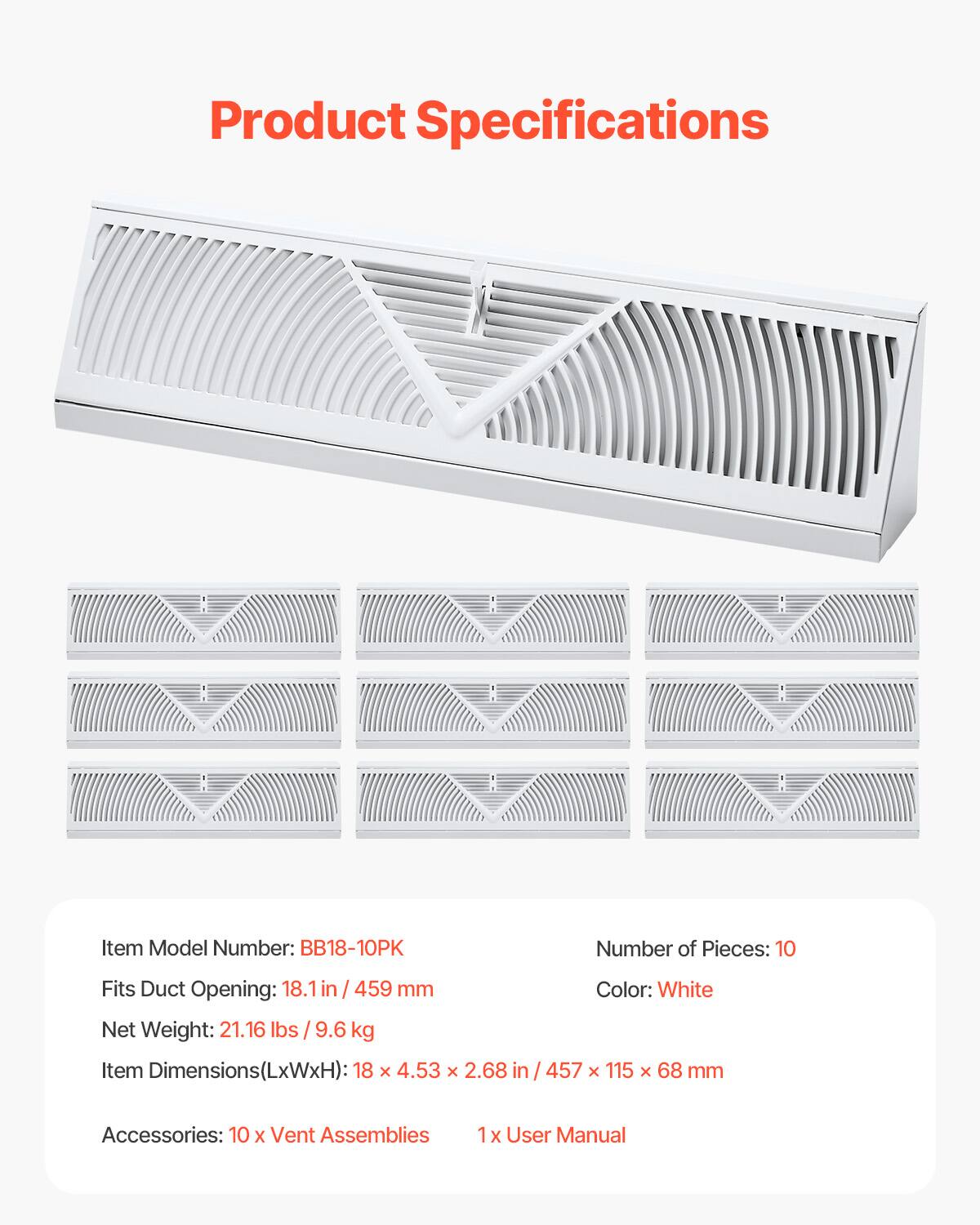 Product Specifications

Item Model Number: BB18-10PK  
Number of Pieces: 10  
Fits Duct Opening: 18.1 in / 459 mm  
Color: White  
Net Weight: 21.16 lbs / 9.6 kg  
Item Dimensions(LxWxH): 18 x 4.53 x 2.68 in / 457 x 115 x 68 mm  
Accessories: 10 x Vent Assemblies, 1 x User Manual