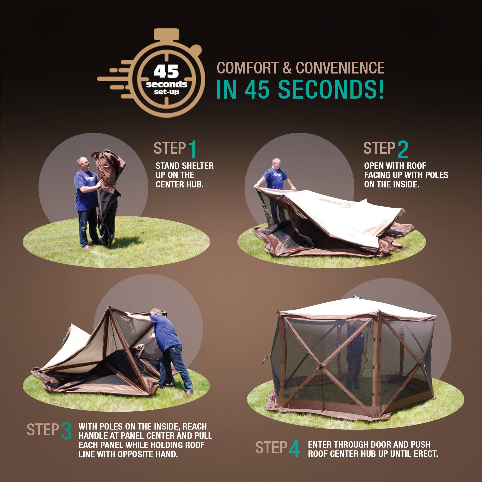 45 COMFORT & CONVENIENCE IN 45 SECONDS!

STEP 1: STAND SHELTER UP ON THE CENTER HUB.

STEP 2: OPEN WITH ROOF FACING UP WITH POLES ON THE INSIDE.

STEP 3: WITH POLES ON THE INSIDE, REACH HANDLE AT PANEL CENTER AND PULL EACH PANEL WHILE HOLDING ROOF LINE WITH OPPOSITE HAND.

STEP 4: ENTER THROUGH DOOR AND PUSH ROOF CENTER HUB UP UNTIL ERECT.