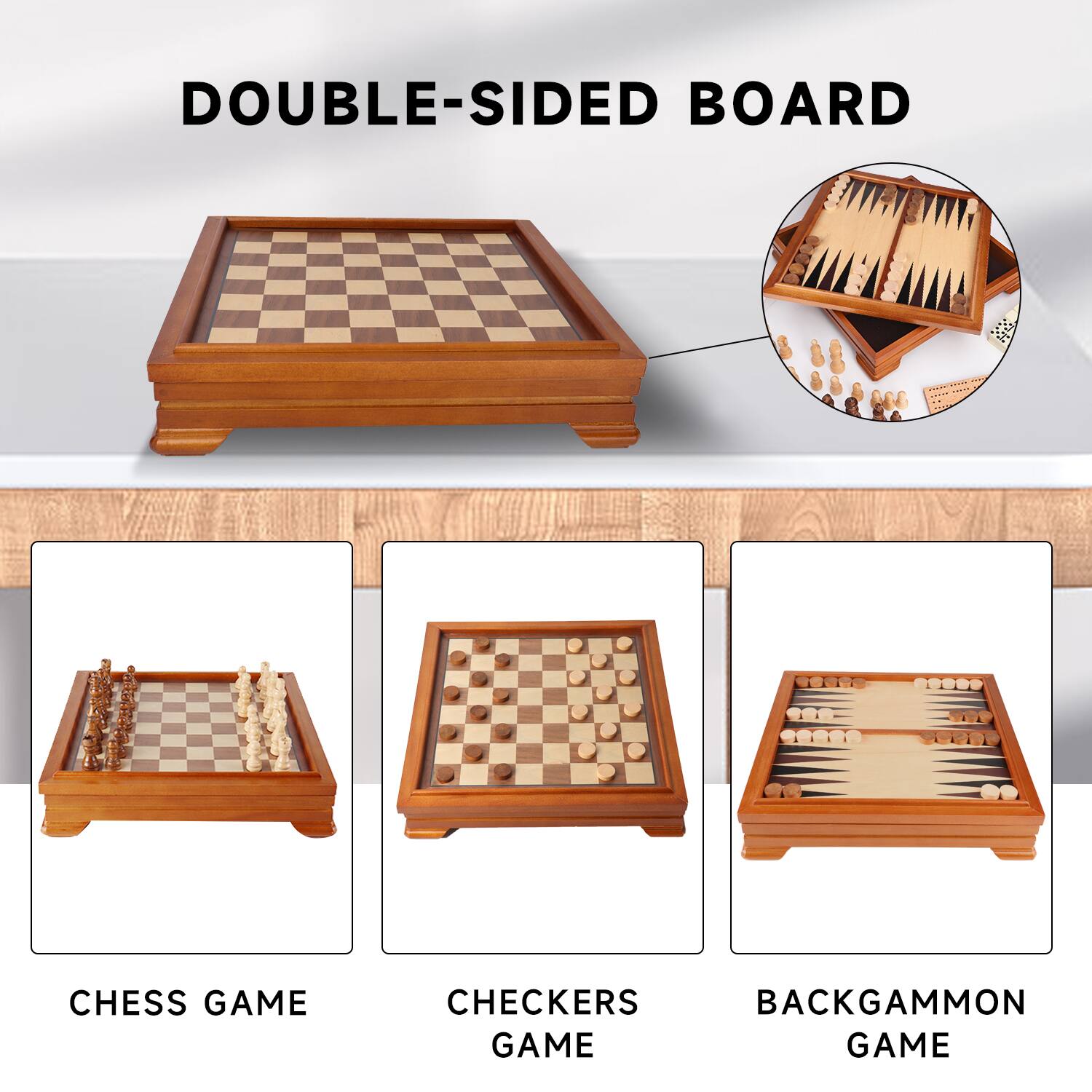 DOUBLE-SIDED BOARD
CHESS GAME
CHECKERS GAME
BACKGAMMON GAME