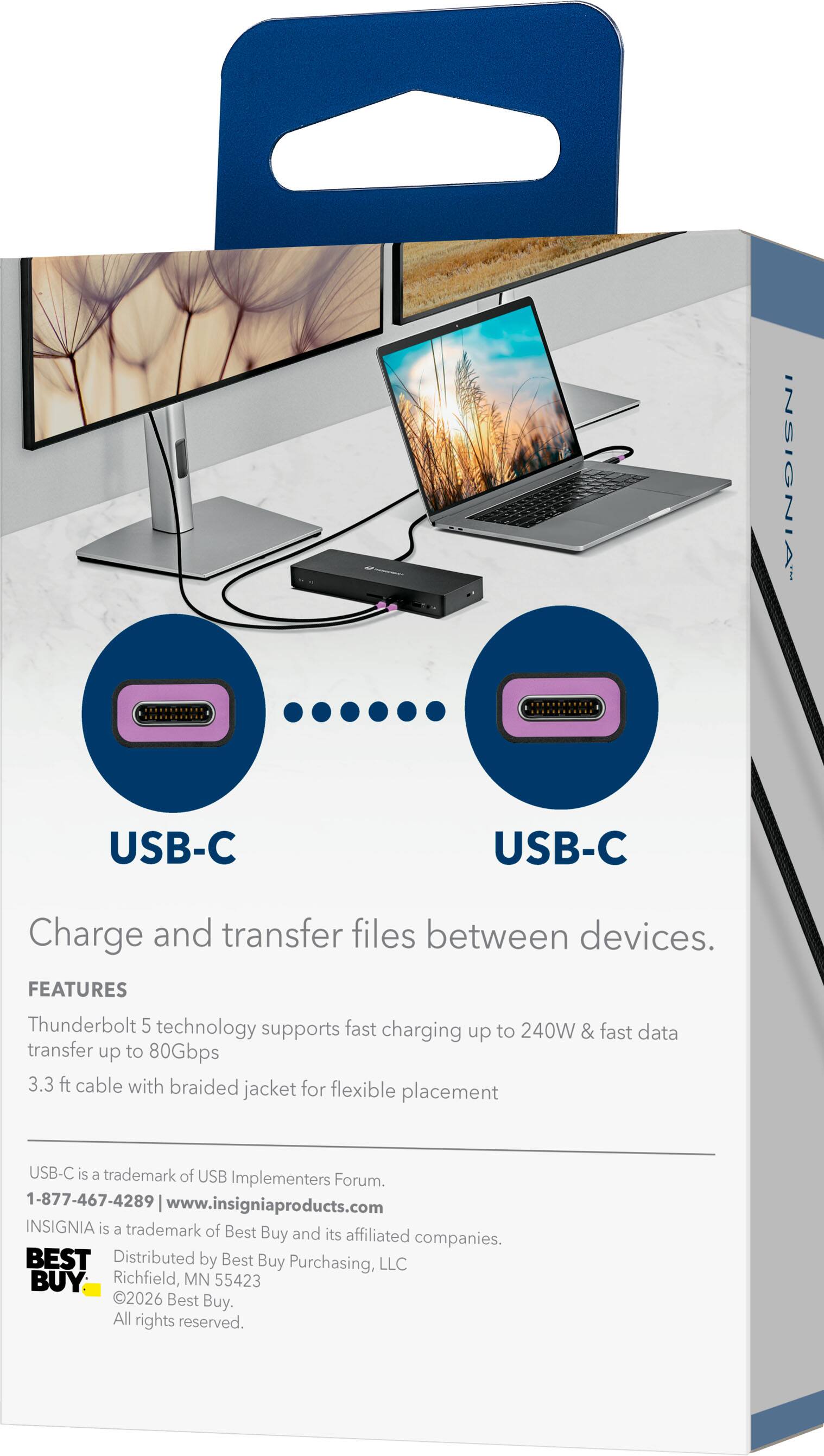 INSIGNIA  
USB-C  
USB-C  
Charge and transfer files between devices.  
FEATURES  
Thunderbolt 5 technology supports fast charging to 240W & fast data transfer up to 80Gbps  
3.3 ft cable with braided jacket for flexible placement  
USB-C is a trademark of USB Implementers Forum.  
1-877-467-4289  
www.insigniaproducts.com  
INSIGNIA is a trademark of Best Buy and its affiliated companies.  
BEST  
Distributed by Best Buy Purchasing, LLC  
Richfield, MN 55423  
2026 Best Buy. All rights reserved.