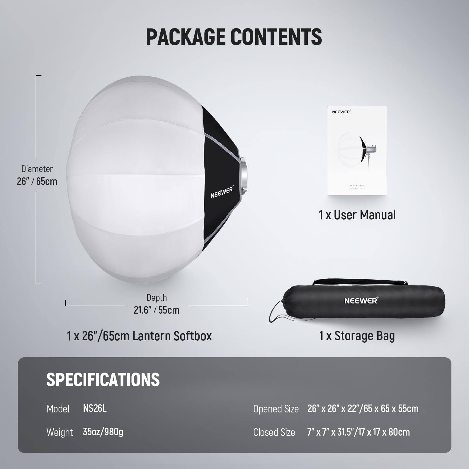 PACKAGE CONTENTS

- 1 X User Manual
- 1 X 26" /65cm Lantern Softbox
- 1 X Storage Bag

SPECIFICATIONS

- Model: NS26L
- Weight: 35oz/980g
- Opened Size: 26" X 26" X 22"/65 X 65 X 55cm
- Closed Size: 7" X 7" X 31.5"/17 X 17 X 80cm

Diameter: 26" /65cm

Depth: 21.6" /55cm
