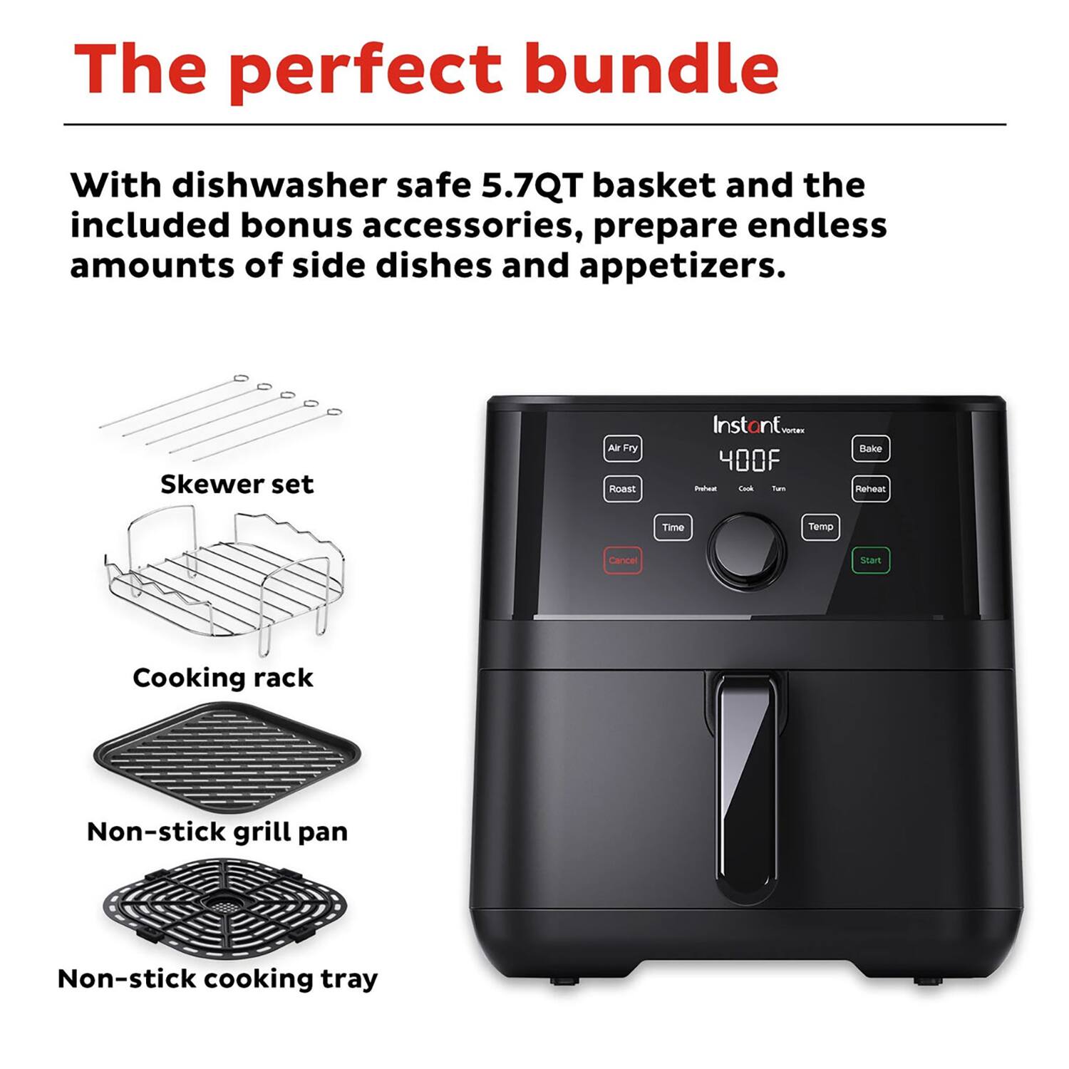 The perfect bundle

With dishwasher safe 5.7QT basket and the included bonus accessories, prepare endless amounts of side dishes and appetizers.

- Skewer set
- Cooking rack
- Non-stick grill pan
- Non-stick cooking tray

Instant Vortex

- Air Fry
- Roast
- Bake
- Reheat
- Time
- Temp
- Start
- Cancel