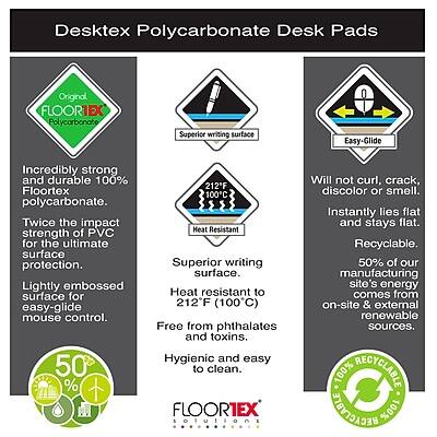 Desktex Polycarbonate Desk Pads

Original FLOORIEX Polycarbonate
- Incredibly strong and durable 100% Floortex polycarbonate.
- Twice the impact strength of PVC for the ultimate surface protection.
- Lightly embossed surface for easy-glide mouse control.

Superior Writing Surface
- Heat resistant to 212°F (100°C).
- Free from phthalates and toxins.
- Hygienic and easy to clean.

Easy-Glide
- Will not curl, crack, discolor, or smell.
- Instantly lies flat and stays flat.
- Recyclable.

50% of our manufacturing site's energy comes from on-site & external renewable sources.

100% RECYCLABLE MEGACVBT