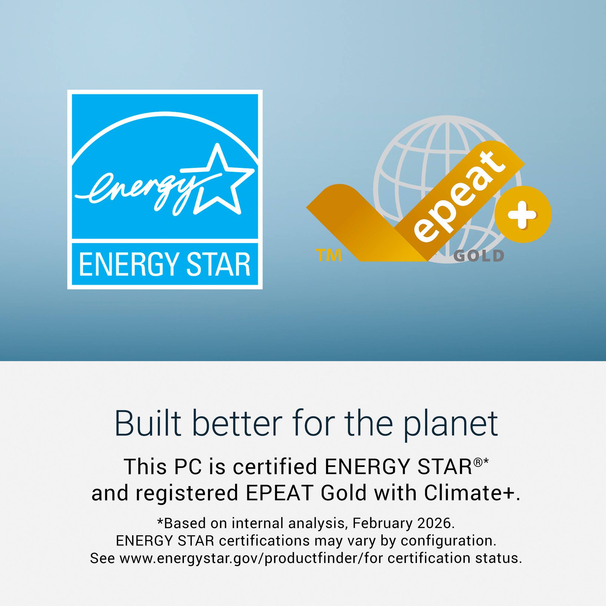 energy ENERGY STAR™ epeat + GOLD  
Built better for the planet  
This PC is certified ENERGY STAR® and registered EPEAT Gold with Climate+.  
*Based on internal analysis, February 2026.  
ENERGY STAR certifications may vary by configuration.  
See www.energystar.gov/productfinder/for certification status.