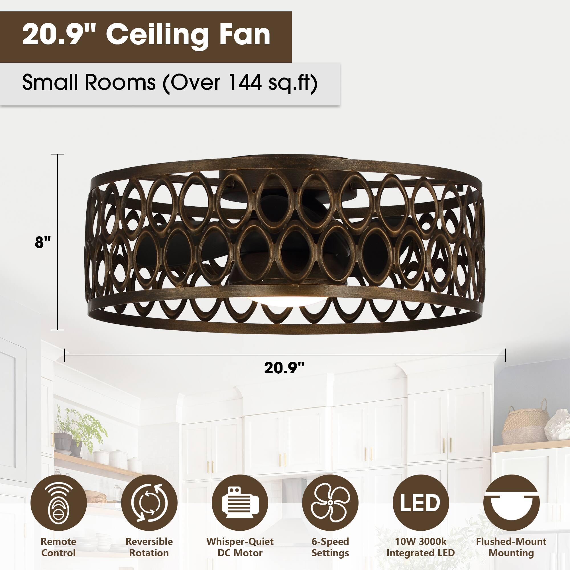 20.9" Ceiling Fan  
Small Rooms (Over 144 sq.ft)  

- 8"  
- 20.9"  
- LED Remote Control  
- Reversible Rotation  
- Whisper-Quiet DC Motor  
- 6-Speed Settings  
- 10W 3000k  
- Flushed-Mount Integrated LED Mounting