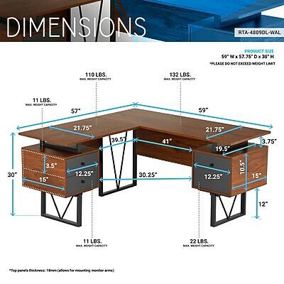 DIMENSIONS  
RTA-4809DL-WAL  
PRODUCT SIZE 59" W X 57.75" D X 30" H  
PLEASE DO NOT EXCEED WEIGHT LIMIT  
110 LBS. MAX CAPACITY  
11 LBS. MAX MEETING CAPACITY  
57"  
59"  
30"  
3.5" 15"  
21.75" 12.25"  
39.57"  
41" 30.25"  
21.75" 19.5" 12.25"  
10.5"  
3.75" 15"  
12"  
11 LBS. CAPACITY  
22 LBS. MAX WEIGHT CAPACITY  
*Top panels thickness: 18mm (allows for mounting monitor arms)