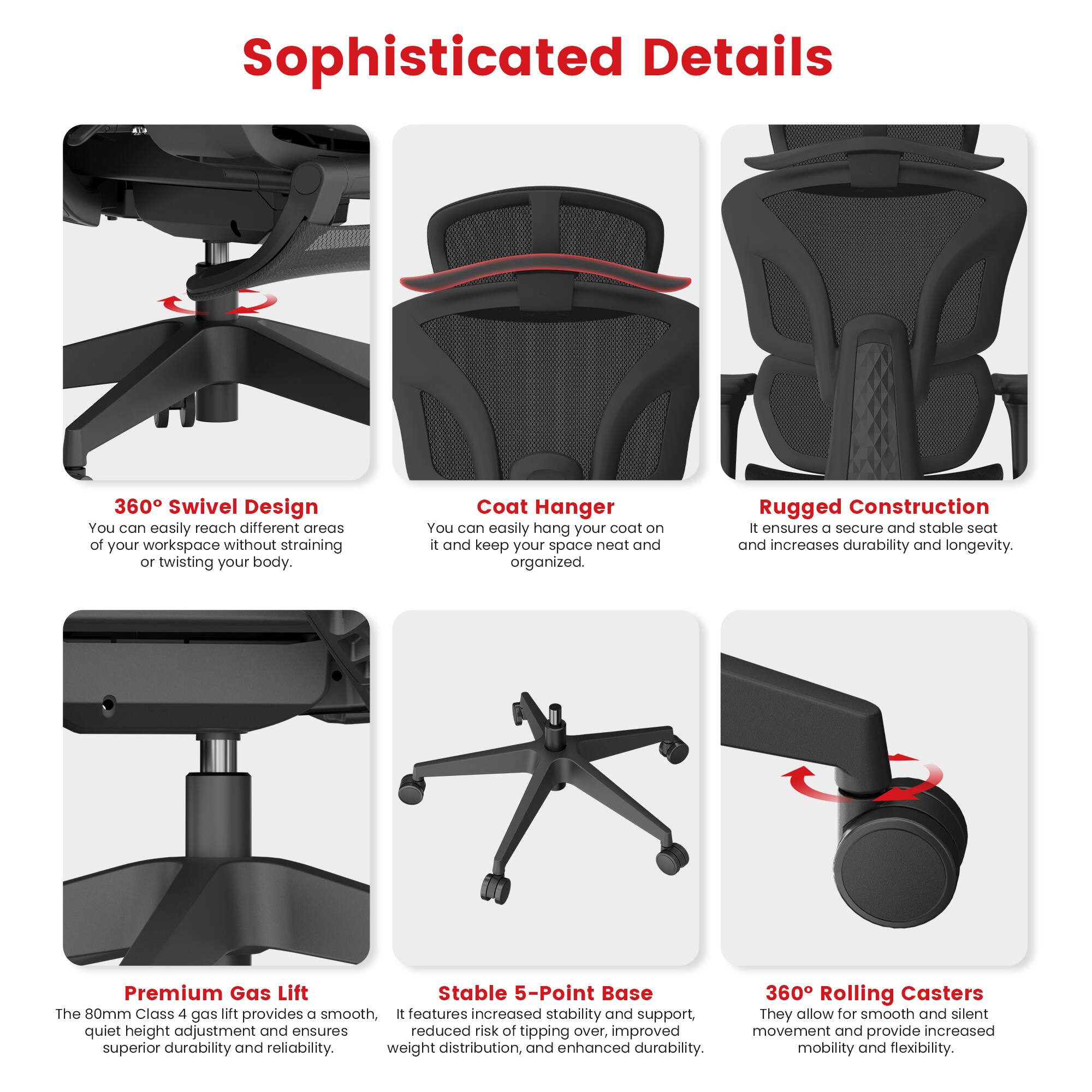 Sophisticated Details:
1. 360 Swivel Design: Easily reach different areas of your workspace without straining your body.
2. Coat Hanger: Keep your space neat and organized by easily hanging your coat on it.
3. Rugged Construction: Ensures a secure and stable seat and increases durability and longevity.
4. Premium Gas Lift: Stable 5-Point Base: The 80mm Class 4 gas lift provides a smooth, quiet height adjustment and ensures reduced risk of tipping over, improved weight distribution, and enhanced durability.
5. 360 Rolling Casters: Allow for smooth and silent movement and provide increased mobility and flexibility.