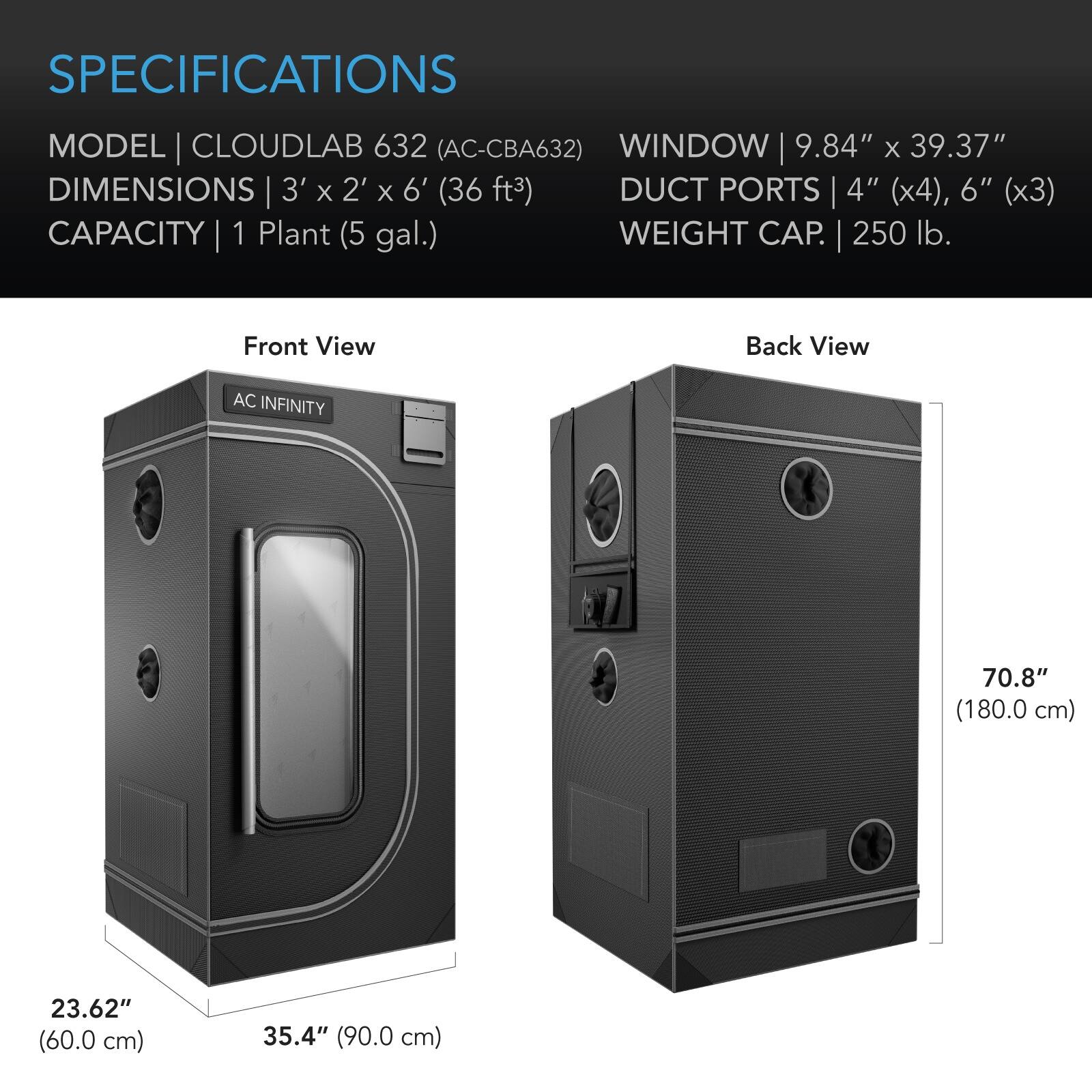 SPECIFICATIONS

MODEL | CLOUDLAB 632 (AC-CBA632)  
DIMENSIONS | 3' x 2' x 6' (36 ft³)  
CAPACITY | 1 Plant (5 gal.)  

WINDOW | 9.84" x 39.37"  
DUCT PORTS | 4" (x4), 6" (x3)  
WEIGHT CAP. | 250 lb.  

Front View  
Back View  

AC INFINITY  
70.8" (180.0 cm)  
23.62" (60.0 cm)  
35.4" (90.0 cm)