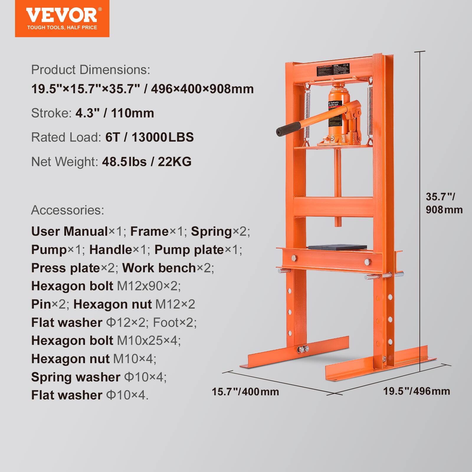 VEVOR TOUGH TOOLS, HALF PRICE

Product Dimensions: 19.5"x15.7"x35.7" / 496x400x908mm  
Stroke: 4.3" / 110mm  
Rated Load: 6T / 13000LBS  
Net Weight: 48.5lbs / 22KG  

Accessories:  
User Manualx1; Framex1; Springx2; Pumpx1; Handlex1; Pump platex1; Press platex2; Work benchx2; Hexagon bolt M12x90x2; Pinx2; Hexagon nut M12x2; Flat washer 12x2; Footx2; Hexagon bolt M10x25x4; Hexagon nut M10x4; Spring washer 10x4; Flat washer 10x4.  

15.7"/400mm  
35.7"/908mm  
19.5"/496mm