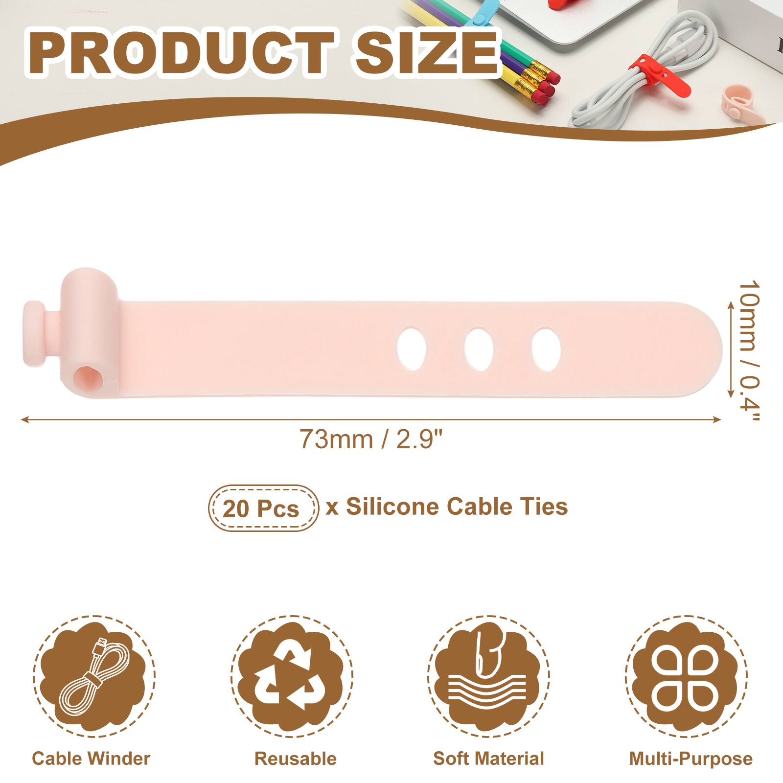 PRODUCT SIZE

73mm / 2.9" / 2.9"  
10mm / 0.4"  

20 Pcs x Silicone Cable Ties  

Cable Winder  
Reusable  
Soft Material  
Multi-Purpose
