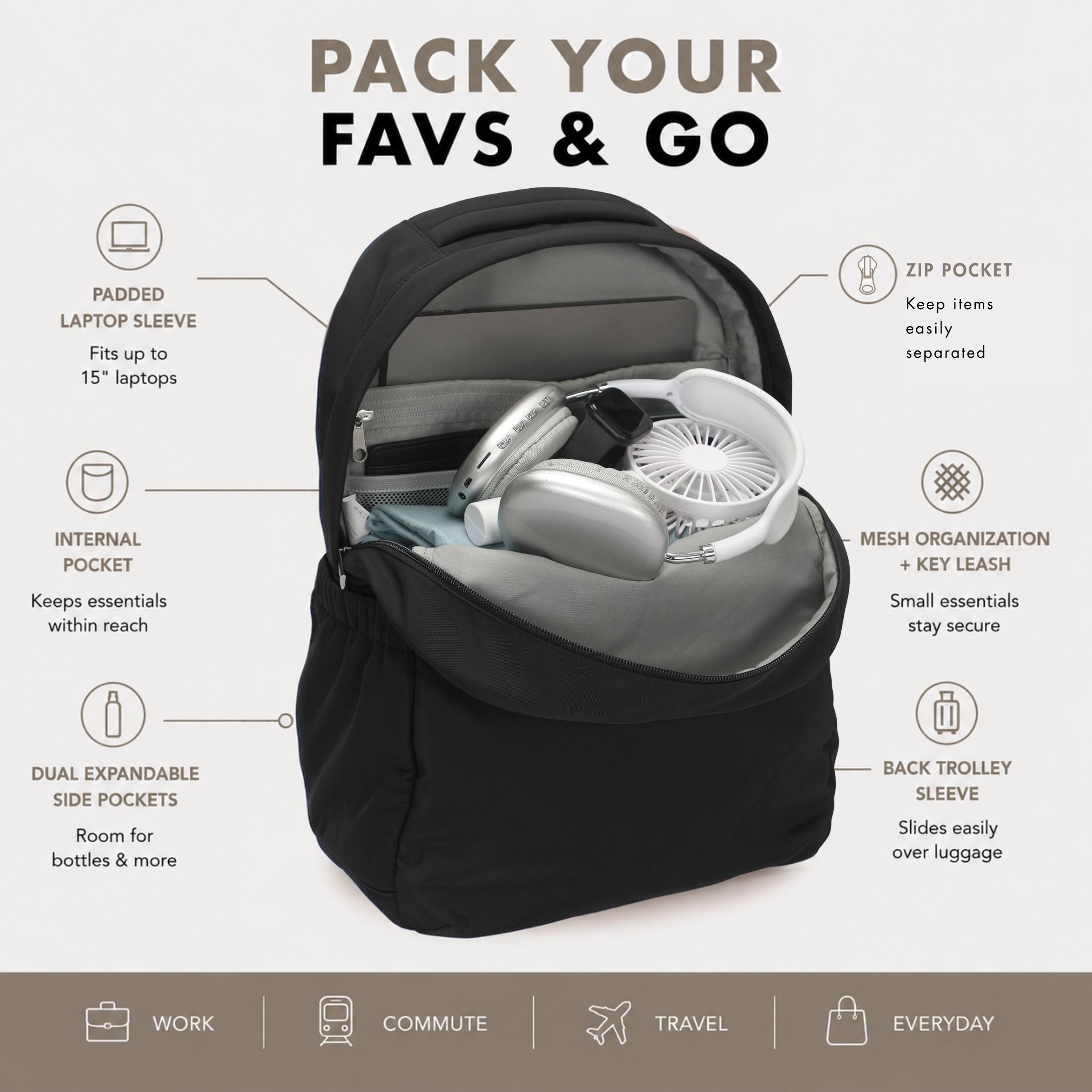 PACK YOUR FAVS & GO

PADDED LAPTOP SLEEVE
Fits up to 15" laptops

ZIP POCKET
Keep items easily separated

INTERNAL POCKET
Keeps essentials within reach

MESH ORGANIZATION + KEY LEASH
Small essentials stay secure

DUAL EXPANDABLE SIDE POCKETS
Room for bottles & more

BACK TROLLEY SLEEVE
Slides easily over luggage

WORK
COMMUTE
TRAVEL
EVERYDAY