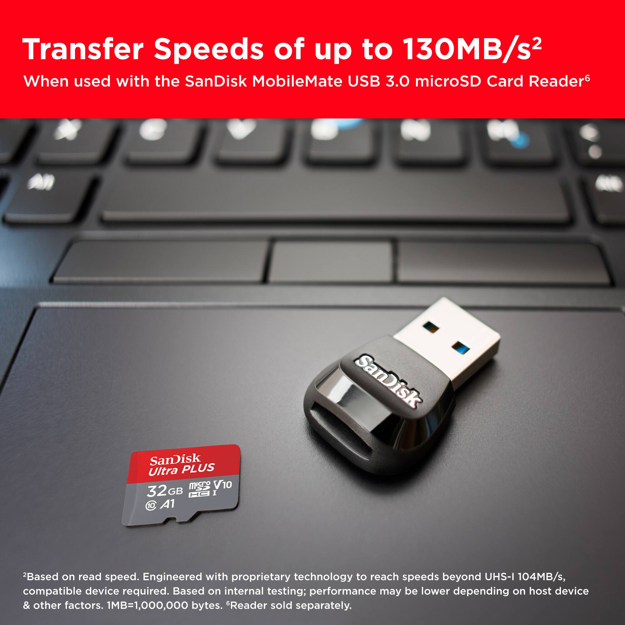 Transfer Speeds of up to 130MB/s When used with the SanDisk MobileMate USB 3.0 microSD Card Reader. SanDisk Ultra PLUS microSD 32GB. Based on read speed. Engineered with proprietary technology to reach speeds beyond UHS-I 104MB/s, compatible device required. Based on internal testing; performance may be lower depending on host device & other factors. 1MB=1,000,000 bytes. Reader sold separately.