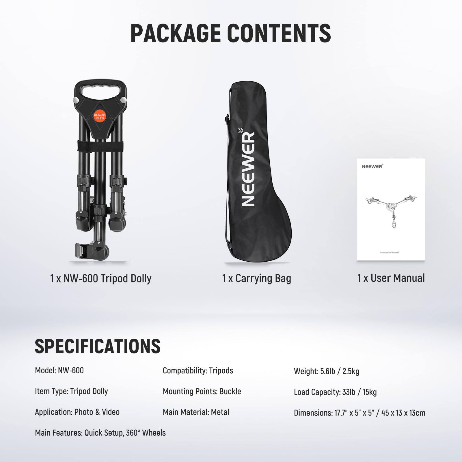 PACKAGE CONTENTS

1 X NW-600 Tripod Dolly  
1 X Carrying Bag  
1 X User Manual  

SPECIFICATIONS

Model: NW-600  
Compatibility: Tripods  
Weight: 5.6lb / 2.5kg  
Item Type: Tripod Dolly  
Mounting Points: Buckle  
Load Capacity: 33lb / 15kg  
Application: Photo & Video  
Main Material: Metal  
Dimensions: 17.7" X 5" X 5" / 45 X 13 X 13cm  
Main Features: Quick Setup, 360° Wheels