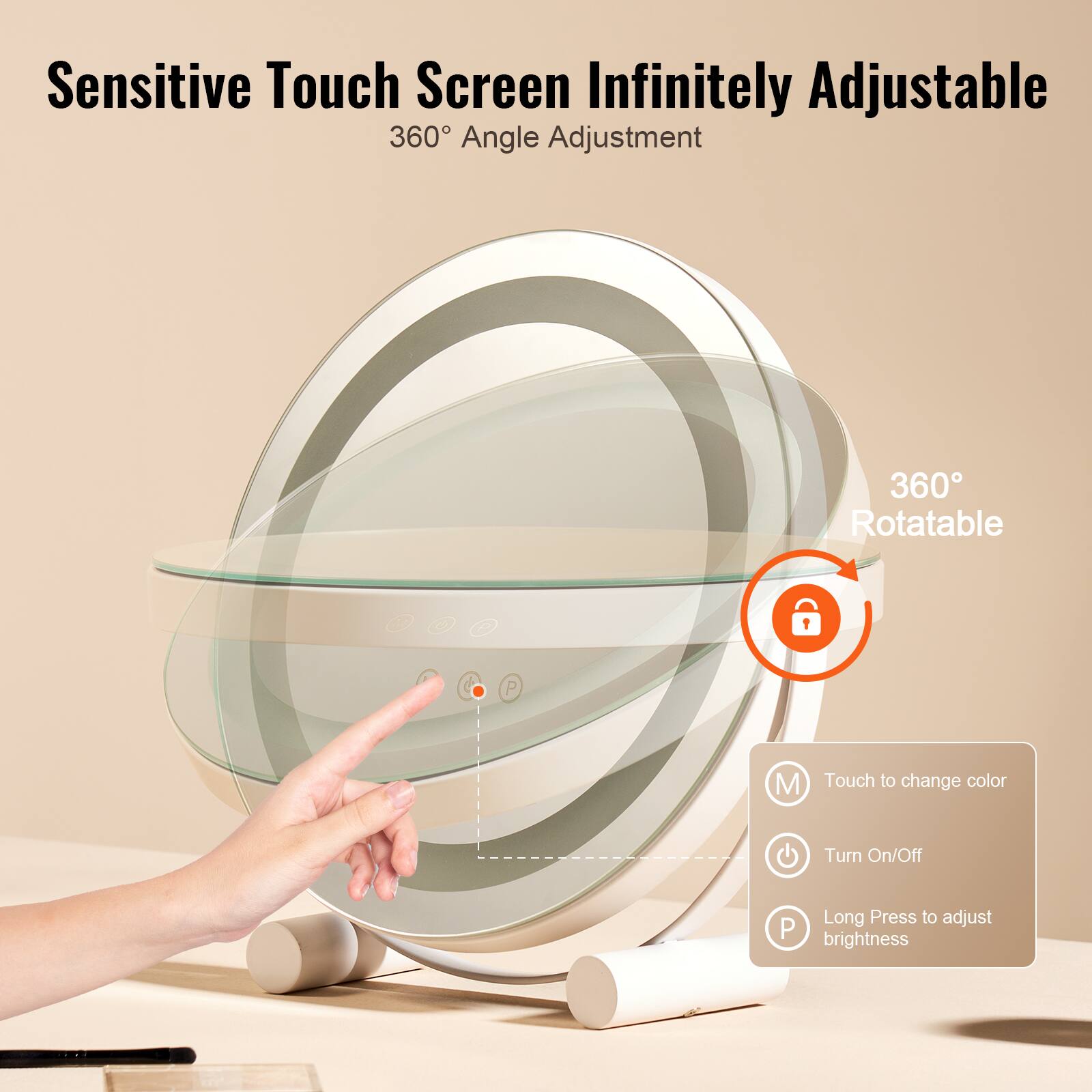Sensitive Touch Screen Infinitely Adjustable  
360° Angle Adjustment  

360° Rotatable  

Touch to change color  
Turn On/Off  
Long Press to adjust brightness