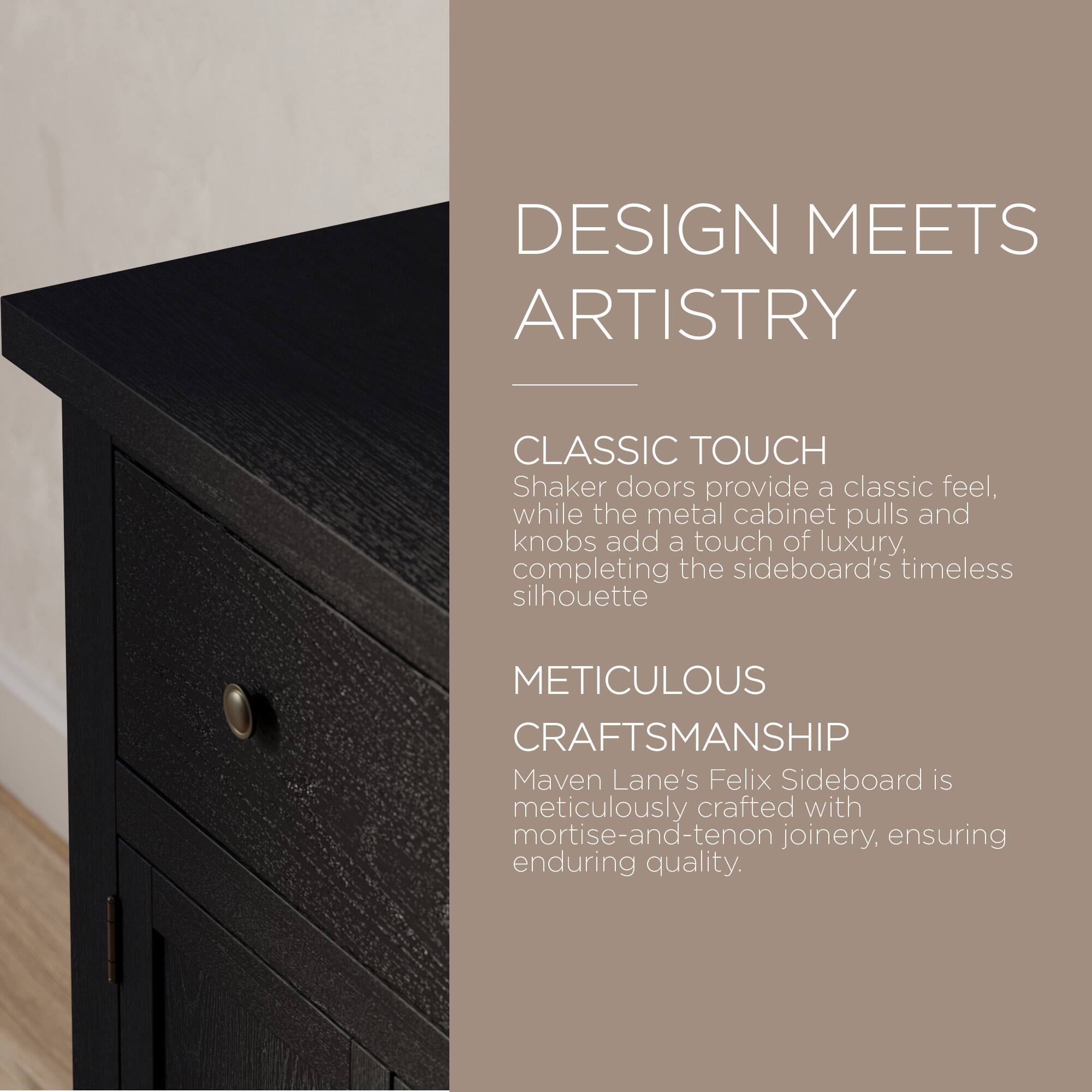 DESIGN MEETS ARTISTRY

CLASSIC TOUCH  
Shaker doors provide a classic feel, while the metal cabinet pulls and knobs add a touch of luxury, completing the sideboard's timeless silhouette

METICULOUS CRAFTSMANSHIP  
Maven Lane's Felix Sideboard is meticulously crafted with mortise-and-tenon joinery, ensuring enduring quality.