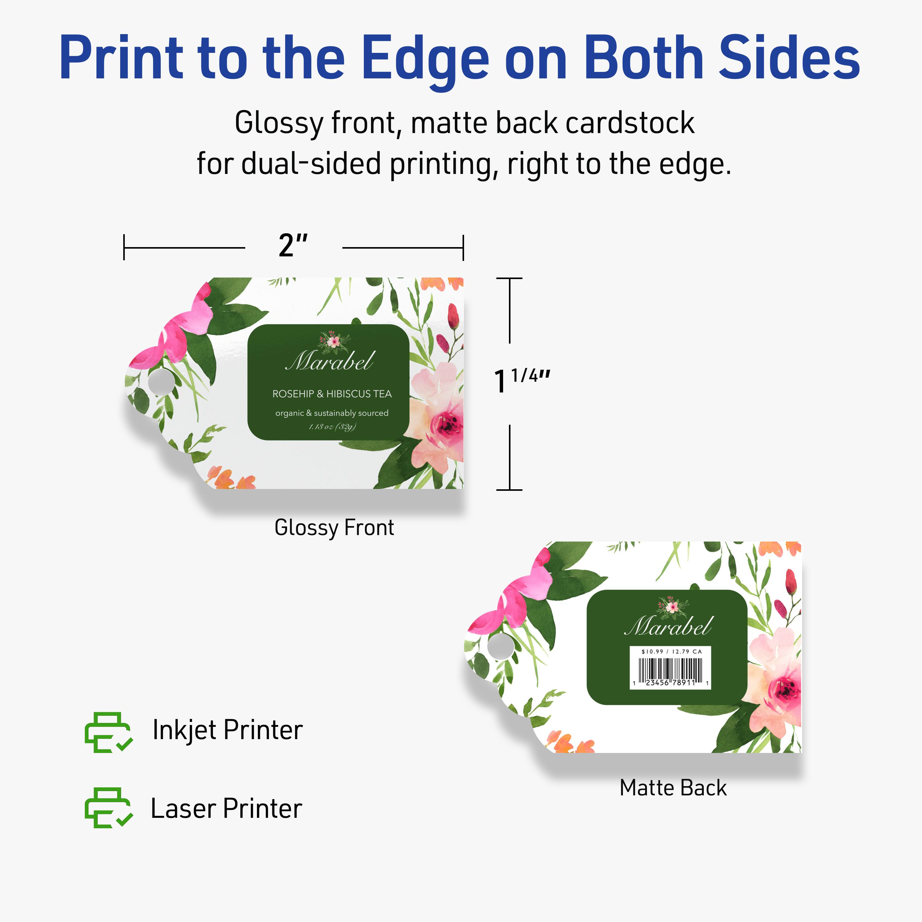 Print to the Edge on Both Sides

Glossy front, matte back cardstock for dual-sided printing, right to the edge.

2"  
1 1/4"

Glossy Front  
Marabel  
ROSEHIP & HIBISCUS TEA  
organic & sustainably sourced  
1 x 22 (3g)

Matte Back  
Marabel  
$1.99 1237 CA  
12345678911

Inkjet Printer  
Laser Printer