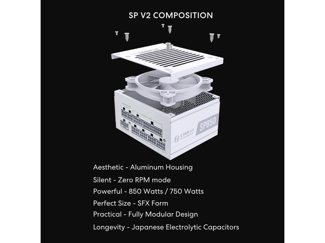 SP V2 COMPOSITION

- Aesthetic - Aluminum Housing
- Silent - Zero RPM mode
- Powerful - 850 Watts / 750 Watts
- Perfect Size - SFX Form
- Practical - Fully Modular Design
- Longevity - Japanese Electrolytic Capacitors