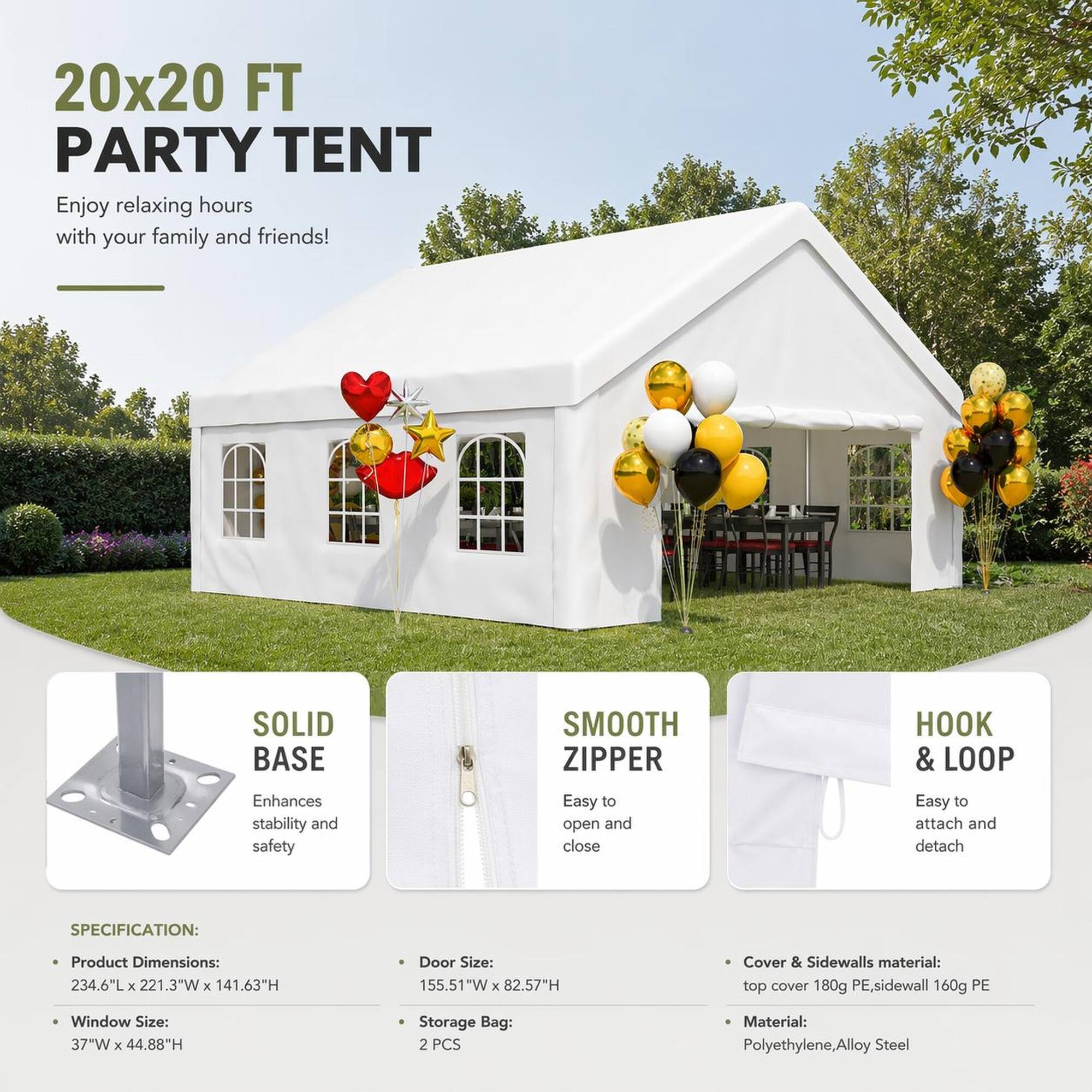 20x20 FT PARTY TENT  
Enjoy relaxing hours with your family and friends!

SOLID BASE  
Enhances stability and safety

SMOOTH ZIPPER  
Easy to open and close

HOOK & LOOP  
Easy to attach and detach

SPECIFICATION:  
- Product Dimensions: 234.6"L x 221.3"W x 141.63"H  
- Door Size: 155.51"W x 82.57"H  
- Window Size: 37"W x 44.88"H  
- Storage Bag: 2 PCS  
- Cover & Sidewalls material: top cover 180g PE, sidewall 160g PE  
- Material: Polyethylene, Alloy Steel