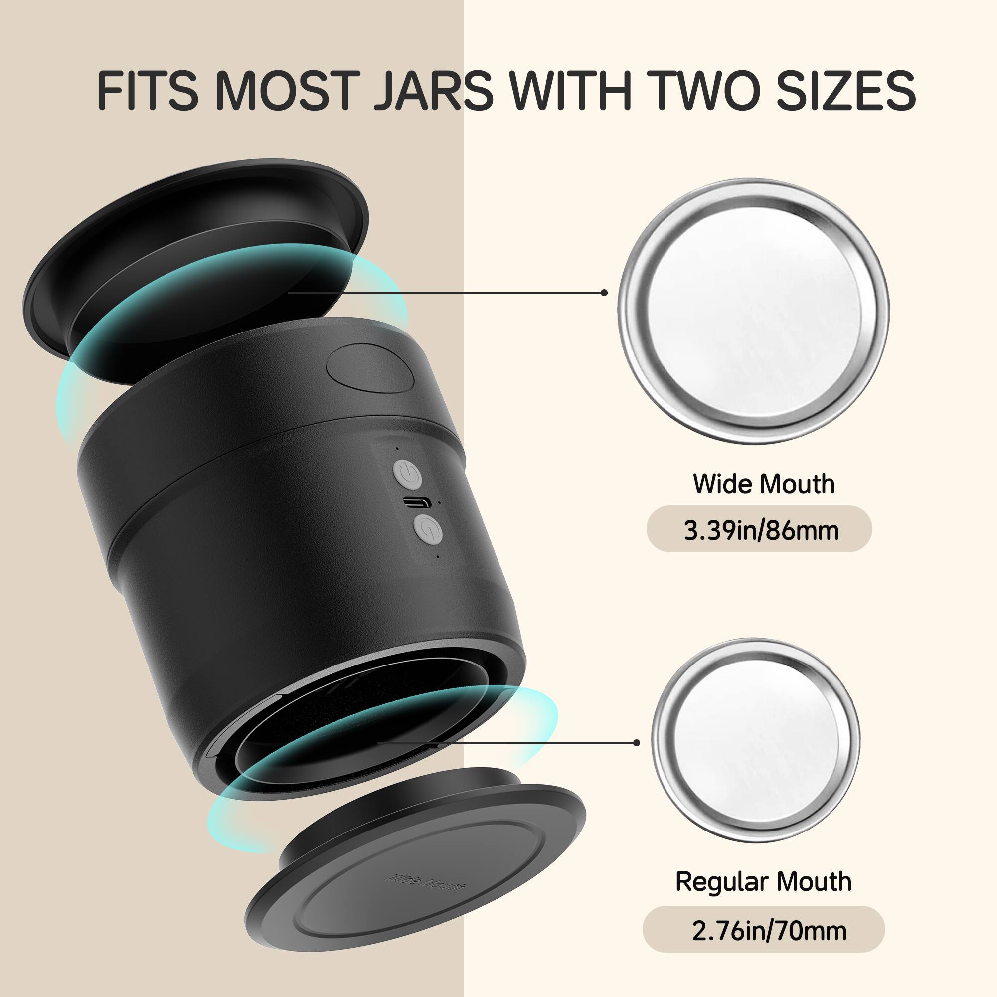 FITS MOST JARS WITH TWO SIZES
Wide Mouth 3.39in/86mm
Regular Mouth 2.76in/70mm