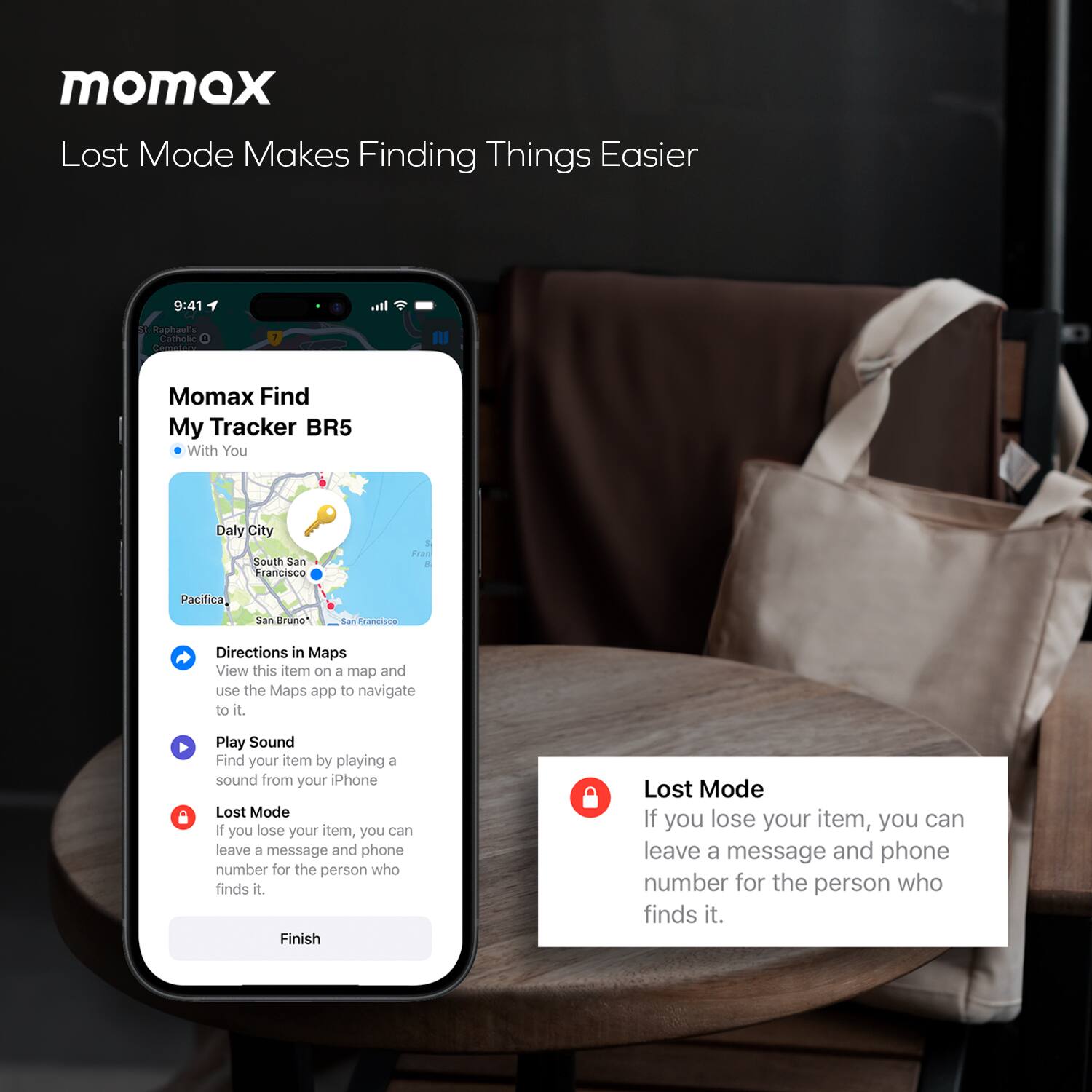 momax  
Lost Mode Makes Finding Things Easier

Momax Find My Tracker BR5  
With You

Directions in Maps  
View this item on a map and use the Maps app to navigate to it.

Play Sound  
Find your item by playing a sound from your iPhone.

Lost Mode  
If you lose your item, you can leave a message and phone number for the person who finds it.

Finish

Lost Mode  
If you lose your item, you can leave a message and phone number for the person who finds it.