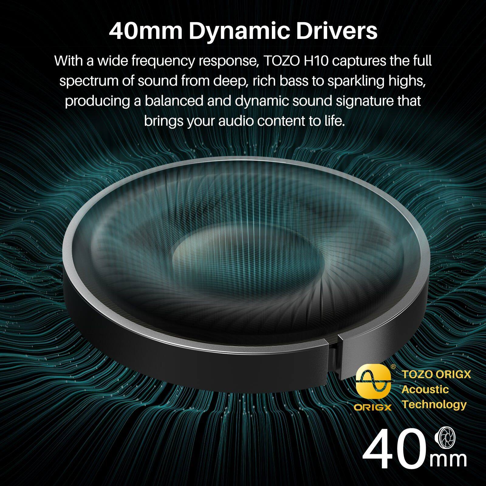 40mm Dynamic Drivers

With a wide frequency response, TOZO H10 captures the full spectrum of sound from deep, rich bass to sparkling highs, producing a balanced and dynamic sound signature that brings your audio content to life.

TOZO ORIGX Acoustic Technology

40mm