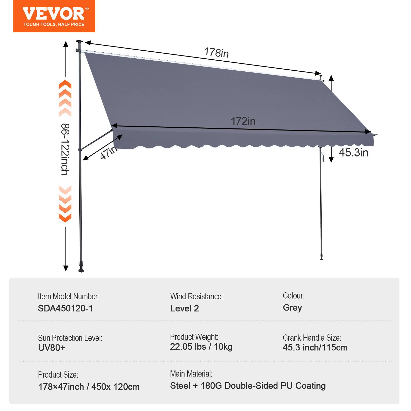 VEVOR TOUGH TOOLS, HALF PRICE

178in
86-122inch
47in
172in
45.3in

Item Model Number: SDA450120-1
Wind Resistance: Level 2
Colour: Grey
Sun Protection Level: UV80+
Product Weight: 22.05 lbs 10kg
Crank Handle Size: 45.3 inch/115cm
Product Size: 178x47inch / 450x 120cm
Main Material: Steel + 180G Double-Sided PU Coating
