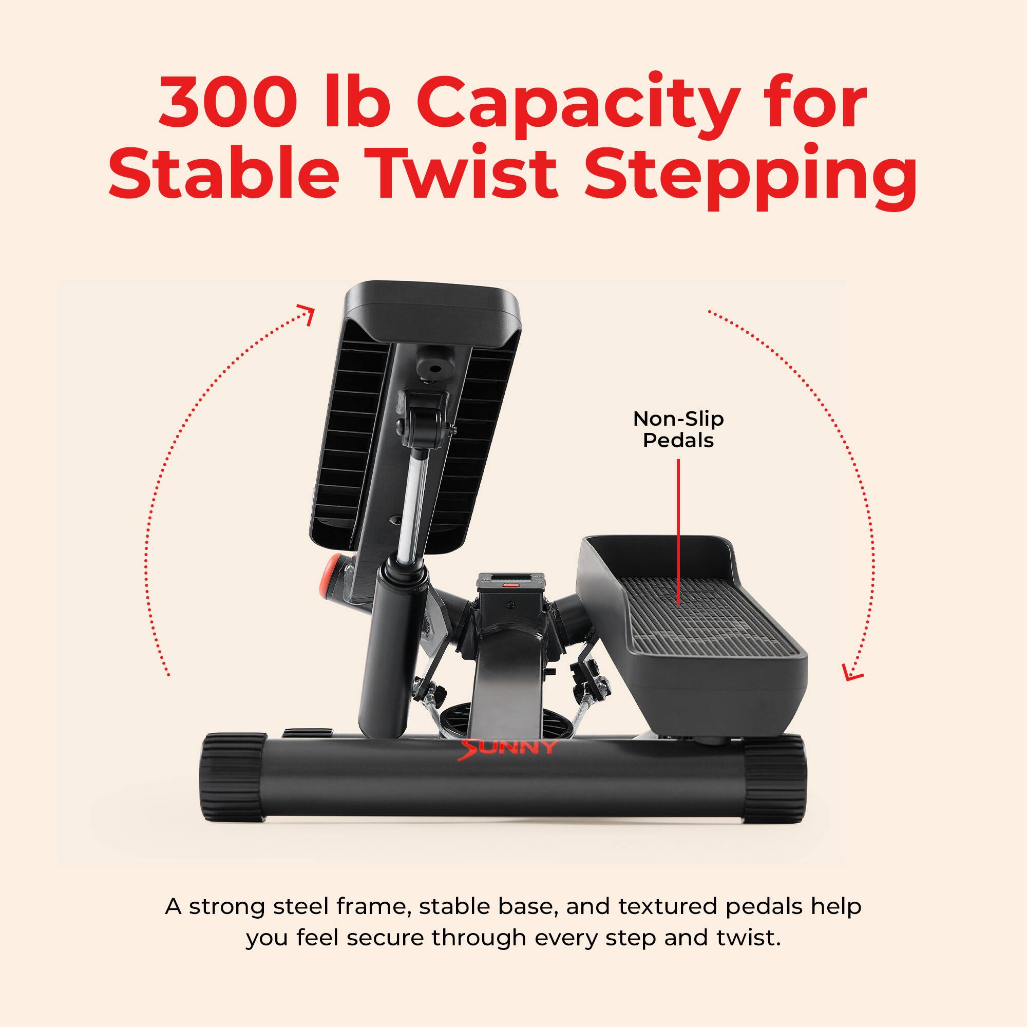 300 lb Capacity for Stable Twist Stepping

Non-Slip Pedals

A strong steel frame, stable base, and textured pedals help you feel secure through every step and twist.