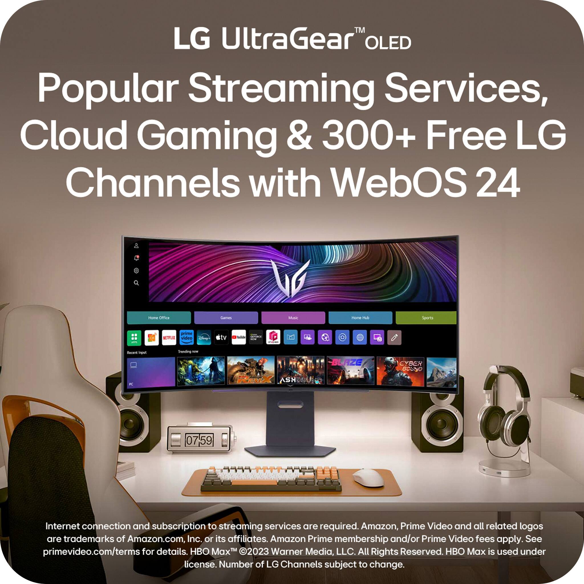 LG UltraGear™ OLED

Popular Streaming Services, Cloud Gaming & 300+ Free LG Channels with WebOS 24

Internet connection and subscription to streaming services are required. Amazon, Prime Video and all related logos are trademarks of Amazon.com, Inc. or its affiliates. Amazon Prime membership and/or Prime Video fees apply. See primevideo.com/terms for details. HBO Max is used under license. Number of LG Channels subject to change.